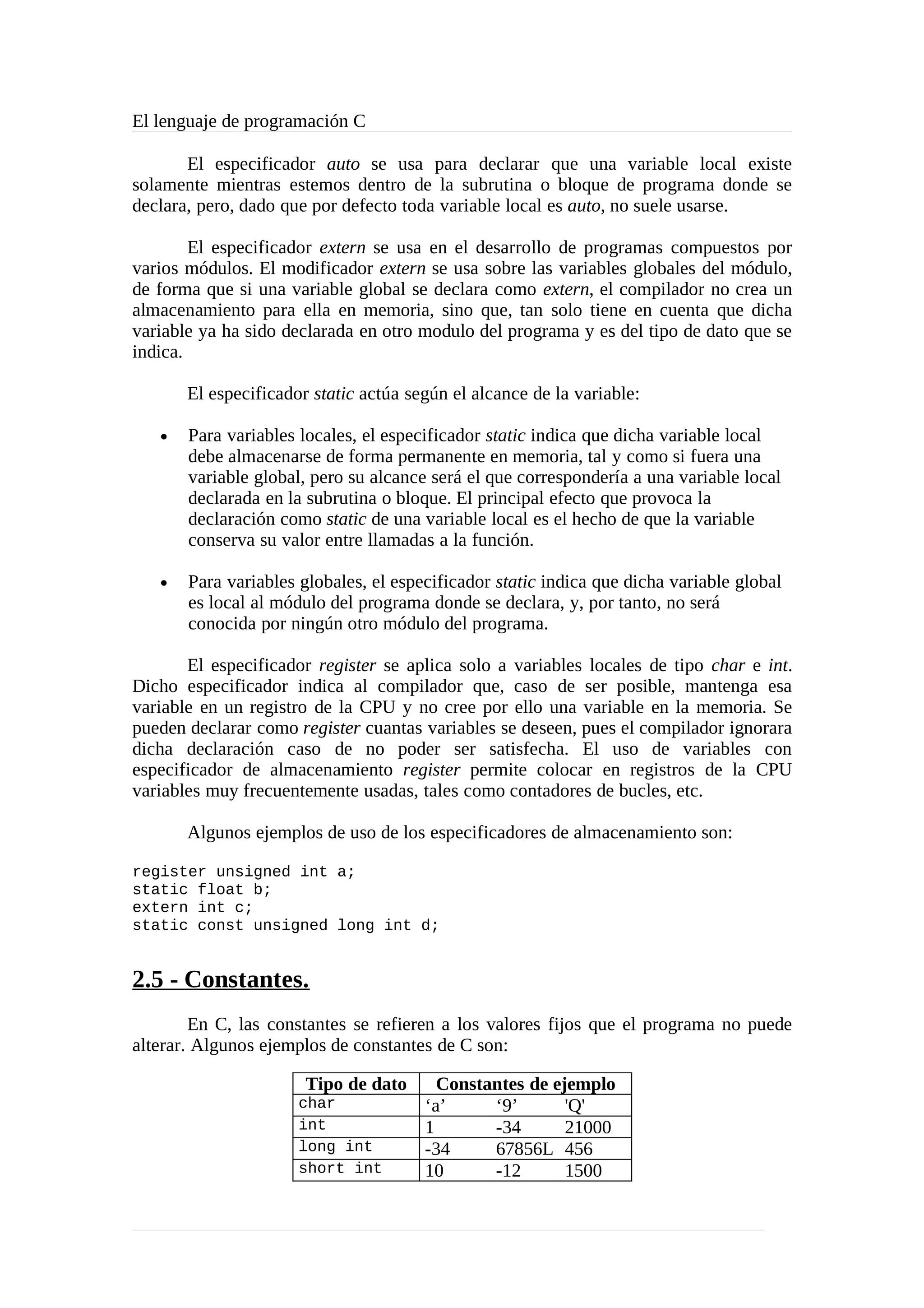 El lenguaje de programación C
El especificador auto se usa para declarar que una variable local existe
solamente mientras estemos dentro de la subrutina o bloque de programa donde se
declara, pero, dado que por defecto toda variable local es auto, no suele usarse.
El especificador extern se usa en el desarrollo de programas compuestos por
varios módulos. El modificador extern se usa sobre las variables globales del módulo,
de forma que si una variable global se declara como extern, el compilador no crea un
almacenamiento para ella en memoria, sino que, tan solo tiene en cuenta que dicha
variable ya ha sido declarada en otro modulo del programa y es del tipo de dato que se
indica.
El especificador static actúa según el alcance de la variable:
• Para variables locales, el especificador static indica que dicha variable local
debe almacenarse de forma permanente en memoria, tal y como si fuera una
variable global, pero su alcance será el que correspondería a una variable local
declarada en la subrutina o bloque. El principal efecto que provoca la
declaración como static de una variable local es el hecho de que la variable
conserva su valor entre llamadas a la función.
• Para variables globales, el especificador static indica que dicha variable global
es local al módulo del programa donde se declara, y, por tanto, no será
conocida por ningún otro módulo del programa.
El especificador register se aplica solo a variables locales de tipo char e int.
Dicho especificador indica al compilador que, caso de ser posible, mantenga esa
variable en un registro de la CPU y no cree por ello una variable en la memoria. Se
pueden declarar como register cuantas variables se deseen, pues el compilador ignorara
dicha declaración caso de no poder ser satisfecha. El uso de variables con
especificador de almacenamiento register permite colocar en registros de la CPU
variables muy frecuentemente usadas, tales como contadores de bucles, etc.
Algunos ejemplos de uso de los especificadores de almacenamiento son:
register unsigned int a;
static float b;
extern int c;
static const unsigned long int d;
2.5 - Constantes.
En C, las constantes se refieren a los valores fijos que el programa no puede
alterar. Algunos ejemplos de constantes de C son:
Tipo de dato Constantes de ejemplo
char ‘a’ ‘9’ 'Q'
int 1 -34 21000
long int -34 67856L 456
short int 10 -12 1500
 