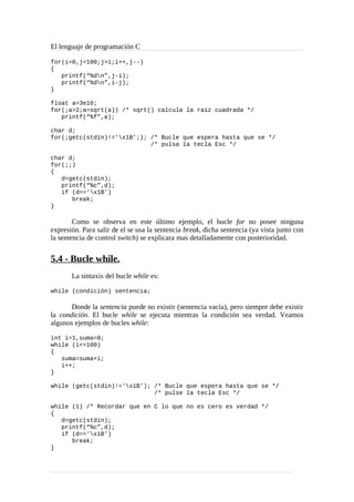 El lenguaje de programación C
for(i=0,j=100;j>i;i++,j--)
{
printf(“%dn”,j-i);
printf(“%dn”,i-j);
}
float a=3e10;
for(;a>2;a=sqrt(a)) /* sqrt() calcula la raíz cuadrada */
printf(“%f”,a);
char d;
for(;getc(stdin)!=’x1B’;); /* Bucle que espera hasta que se */
/* pulsa la tecla Esc */
char d;
for(;;)
{
d=getc(stdin);
printf(“%c”,d);
if (d==‘x1B’)
break;
}
Como se observa en este último ejemplo, el bucle for no posee ninguna
expresión. Para salir de el se usa la sentencia break, dicha sentencia (ya vista junto con
la sentencia de control switch) se explicara mas detalladamente con posterioridad.
5.4 - Bucle while.
La sintaxis del bucle while es:
while (condición) sentencia;
Donde la sentencia puede no existir (sentencia vacía), pero siempre debe existir
la condición. El bucle while se ejecuta mientras la condición sea verdad. Veamos
algunos ejemplos de bucles while:
int i=1,suma=0;
while (i<=100)
{
suma=suma+i;
i++;
}
while (getc(stdin)!=‘x1B’); /* Bucle que espera hasta que se */
/* pulse la tecla Esc */
while (1) /* Recordar que en C lo que no es cero es verdad */
{
d=getc(stdin);
printf(“%c”,d);
if (d==‘x1B’)
break;
}
 