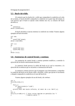 El lenguaje de programación C
5.5 - Bucle do/while.
Al contrario que los bucles for y while que comprueban la condición en lo alto
de la misma, el bucle do/while comprueba la condición en la parte baja del mismo, lo
cual provoca que el bucle se ejecute como mínimo una vez. La sintaxis del bucle
do/while es:
do
sentencia;
while (condición);
El bucle do/while se ejecuta mientras la condición sea verdad. Veamos algunos
ejemplos de bucle do/while:
int num;
do
scanf(“%d”,&num);
while (num>100);
int i,j;
do
{
scanf(“%d”,&i);
scanf(“%d”,&j);
}
while (i<j);
5.6 - Sentencias de control break y continue.
Las sentencias de control break y continue permiten modificar y controlar la
ejecución de los bucles anteriormente descritos.
La sentencia break provoca la salida del bucle en el cual se encuentra y la
ejecución de la sentencia que se encuentra a continuación del bucle.
La sentencia continue provoca que el programa vaya directamente a comprobar
la condición del bucle en los bucles while y do/while, o bien, que ejecute el incremento
y después compruebe la condición en el caso del bucle for.
Veamos algunos ejemplos de uso de break y de continue:
int x;
for(x=0;x<10;x++)
{
for(;;)
if (getc(stdin)==‘x1B’)
break;
printf(“Salí del bucle infinito, el valor de x es: %dn”,x);
}
int x;
for(x=1;x<=100;x++) /* Esta rutina imprime en pantalla los */
{ /*números pares */
 
