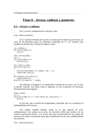 El lenguaje de programación C
Tema 6 - Arrays, cadenas y punteros.
6.1 – Arrays y cadenas.
En C, un array unidimensional se declara como:
tipo nombre[tamaño];
En C, el primer elemento de un array es el que posee el índice 0, por lo tanto, un
array de 20 elementos posee sus elementos numerados de 0 a 19. Veamos unos
ejemplos de declaración y manejo de algunos arrays:
int x[100],i;
for(i=0;i<100;i++)
x[i]=i;
char letras[256];
int i;
for(i=0;i<256;i++)
letras[i]=i;
int x[10],i,suma;
for(i=0;i<10;i++)
{
printf(“Introducir un número: %d: “,i);
scanf(“%d”,&x[i]);
}
for(suma=0,i=0;i<10;i++)
suma=suma+x[i];
printf(“La suma es: “,suma);
Sin embargo, el lenguaje C no comprueba el tamaño de los arrays, por lo cual,
es posible construir una rutina como la siguiente, la cual ocasionara un incorrecto
funcionamiento del programa:
float a[10];
int i;
for(i=0;i<100;i++) /* Este bucle es incorrecto */
a[i]=i;
Es por ello, que es misión del programador comprobar que no se produzca el
desbordamiento de los arrays.
Una cadena, también llamada string, es un tipo especial de array
unidimensional. Una cadena es un array de caracteres (char) que termina con un
carácter especial (el carácter ‘0’). Es por ello, que la declaración de una cadena de
caracteres se realiza exactamente igual que la declaración de un array unidimensional
de caracteres:
char cadena[tamaño];
 
