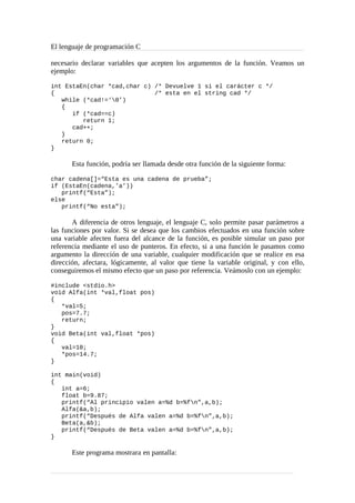 El lenguaje de programación C
necesario declarar variables que acepten los argumentos de la función. Veamos un
ejemplo:
int EstaEn(char *cad,char c) /* Devuelve 1 si el carácter c */
{ /* esta en el string cad */
while (*cad!=‘0’)
{
if (*cad==c)
return 1;
cad++;
}
return 0;
}
Esta función, podría ser llamada desde otra función de la siguiente forma:
char cadena[]=“Esta es una cadena de prueba”;
if (EstaEn(cadena,’a’))
printf(“Esta”);
else
printf(“No esta”);
A diferencia de otros lenguaje, el lenguaje C, solo permite pasar parámetros a
las funciones por valor. Si se desea que los cambios efectuados en una función sobre
una variable afecten fuera del alcance de la función, es posible simular un paso por
referencia mediante el uso de punteros. En efecto, si a una función le pasamos como
argumento la dirección de una variable, cualquier modificación que se realice en esa
dirección, afectara, lógicamente, al valor que tiene la variable original, y con ello,
conseguiremos el mismo efecto que un paso por referencia. Veámoslo con un ejemplo:
#include <stdio.h>
void Alfa(int *val,float pos)
{
*val=5;
pos=7.7;
return;
}
void Beta(int val,float *pos)
{
val=10;
*pos=14.7;
}
int main(void)
{
int a=6;
float b=9.87;
printf(“Al principio valen a=%d b=%fn”,a,b);
Alfa(&a,b);
printf(“Después de Alfa valen a=%d b=%fn”,a,b);
Beta(a,&b);
printf(“Después de Beta valen a=%d b=%fn”,a,b);
}
Este programa mostrara en pantalla:
 