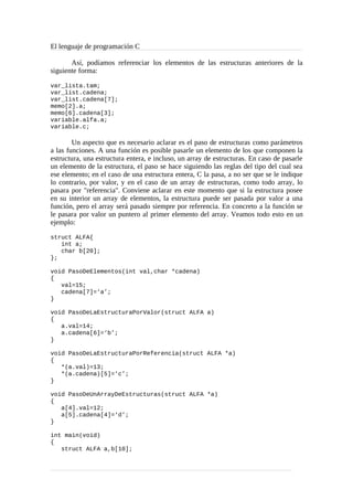 El lenguaje de programación C
Así, podíamos referenciar los elementos de las estructuras anteriores de la
siguiente forma:
var_lista.tam;
var_list.cadena;
var_list.cadena[7];
memo[2].a;
memo[6].cadena[3];
variable.alfa.a;
variable.c;
Un aspecto que es necesario aclarar es el paso de estructuras como parámetros
a las funciones. A una función es posible pasarle un elemento de los que componen la
estructura, una estructura entera, e incluso, un array de estructuras. En caso de pasarle
un elemento de la estructura, el paso se hace siguiendo las reglas del tipo del cual sea
ese elemento; en el caso de una estructura entera, C la pasa, a no ser que se le indique
lo contrario, por valor, y en el caso de un array de estructuras, como todo array, lo
pasara por "referencia". Conviene aclarar en este momento que si la estructura posee
en su interior un array de elementos, la estructura puede ser pasada por valor a una
función, pero el array será pasado siempre por referencia. En concreto a la función se
le pasara por valor un puntero al primer elemento del array. Veamos todo esto en un
ejemplo:
struct ALFA{
int a;
char b[20];
};
void PasoDeElementos(int val,char *cadena)
{
val=15;
cadena[7]=‘a’;
}
void PasoDeLaEstructuraPorValor(struct ALFA a)
{
a.val=14;
a.cadena[6]=‘b’;
}
void PasoDeLaEstructuraPorReferencia(struct ALFA *a)
{
*(a.val)=13;
*(a.cadena)[5]=‘c’;
}
void PasoDeUnArrayDeEstructuras(struct ALFA *a)
{
a[4].val=12;
a[5].cadena[4]=‘d’;
}
int main(void)
{
struct ALFA a,b[10];
 