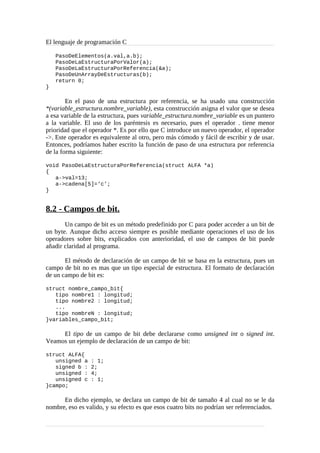 El lenguaje de programación C
PasoDeElementos(a.val,a.b);
PasoDeLaEstructuraPorValor(a);
PasoDeLaEstructuraPorReferencia(&a);
PasoDeUnArrayDeEstructuras(b);
return 0;
}
En el paso de una estructura por referencia, se ha usado una construcción
*(variable_estructura.nombre_variable), esta construcción asigna el valor que se desea
a esa variable de la estructura, pues variable_estructura.nombre_variable es un puntero
a la variable. El uso de los paréntesis es necesario, pues el operador . tiene menor
prioridad que el operador *. Es por ello que C introduce un nuevo operador, el operador
->. Este operador es equivalente al otro, pero más cómodo y fácil de escribir y de usar.
Entonces, podríamos haber escrito la función de paso de una estructura por referencia
de la forma siguiente:
void PasoDeLaEstructuraPorReferencia(struct ALFA *a)
{
a->val=13;
a->cadena[5]=‘c’;
}
8.2 - Campos de bit.
Un campo de bit es un método predefinido por C para poder acceder a un bit de
un byte. Aunque dicho acceso siempre es posible mediante operaciones el uso de los
operadores sobre bits, explicados con anterioridad, el uso de campos de bit puede
añadir claridad al programa.
El método de declaración de un campo de bit se basa en la estructura, pues un
campo de bit no es mas que un tipo especial de estructura. El formato de declaración
de un campo de bit es:
struct nombre_campo_bit{
tipo nombre1 : longitud;
tipo nombre2 : longitud;
...
tipo nombreN : longitud;
}variables_campo_bit;
El tipo de un campo de bit debe declararse como unsigned int o signed int.
Veamos un ejemplo de declaración de un campo de bit:
struct ALFA{
unsigned a : 1;
signed b : 2;
unsigned : 4;
unsigned c : 1;
}campo;
En dicho ejemplo, se declara un campo de bit de tamaño 4 al cual no se le da
nombre, eso es valido, y su efecto es que esos cuatro bits no podrían ser referenciados.
 