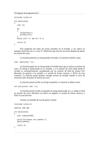 El lenguaje de programación C
#include <stdio.h>
int main(void)
{
char ch;
do
{
ch=getchar();
putchar(ch);
}
while (ch!='e' && ch!='E');
return 0;
}
Este programa lee todas las teclas pulsadas en el teclado, y las coloca en
pantalla, hasta leer una 'e' o una 'E'. Obsérvese que solo lee las teclas después de pulsar
un retorno de carro.
La función gets() lee un string desde el teclado. La función se define como:
char *gets(char *s);
La función gets() lee un string desde el teclado hasta que se pulsa un retorno de
carro. El string es almacenado en la variable s, y el retorno de carro leído desde el
teclado es, automáticamente, reemplazado por un carácter de final de string ('0').
Devuelve un puntero a la variable s si sucede de forma correcta, y NULL en caso
contrario. La función gets() permite corregir errores de teclado usando la tecla de
retroceso antes de pulsar el retorno de carro.
La función puts() escribe un string en pantalla. La función se define como:
int puts(const char *s);
La función puts() escribe en pantalla el string almacenado en s, y añade al final
un retorno de carro. Devuelve un entero no negativo si sucede de forma correcta, y
EOF en caso de error.
Veamos un ejemplo de uso de gets() y puts():
#include <stdio.h>
#define TAM 100
int main(void)
{
char cadena[TAM];
puts("Introduce una cadena:");
gets(cadena);
return 0;
}
 