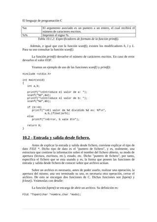 El lenguaje de programación C
%n El argumento asociado es un puntero a un entero, el cual recibirá el
número de caracteres escritos.
%% Imprimir el signo %.
Tabla 10.1.2: Especificadores de formato de la función printf().
Además, e igual que con la función scanf(), existen los modificadores h, l y L.
Para su uso consultar la función scanf().
La función printf() devuelve el número de carácteres escritos. En caso de error
devuelve el valor EOF.
Veamos un ejemplo de uso de las funciones scanf() y printf():
#include <stdio.h>
int main(void)
{
int a,b;
printf("nIntroduce el valor de a: ");
scanf("%d",&a);
printf("nIntroduce el valor de b: ");
scanf("%d",&b);
if (b!=0)
printf("nEl valor de %d dividido %d es: %fn",
a,b,(float)a/b);
else
printf("nError, b vale 0n");
return 0;
}
10.2 - Entrada y salida desde fichero.
Antes de explicar la entrada y salida desde fichero, conviene explicar el tipo de
dato FILE *. Dicho tipo de dato es el "puntero de fichero", y es, realmente, una
estructura que contiene la información sobre el nombre del fichero abierto, su modo de
apertura (lectura, escritura, etc.), estado, etc. Dicho "puntero de fichero", por tanto,
especifica el fichero que se esta usando y es, la forma que poseen las funciones de
entrada y salida desde fichero de conocer sobre que archivo actúan.
Sobre un archivo es necesario, antes de poder usarlo, realizar una operación, la
apertura del mismo; una vez terminado su uso, es necesaria otra operación, cerrar el
archivo. De esto se encargan dos funciones de C. Dichas funciones son fopen() y
fclose(). Veámoslas con detalle:
La función fopen() se encarga de abrir un archivo. Su definición es:
FILE *fopen(char *nombre,char *modo);
 
