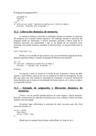 El lenguaje de programación C
unsigned a;
float b;
int *c;
}*d;
if ((d=(struct ALFA *)malloc(sizeof(struct ALFA)))==NULL)
exit(0); /Salimos del programa */
11.2 - Liberación dinámica de memoria.
La memoria dinámica reservada es eliminada siempre al terminar la ejecución
del programa por el propio sistema operativo. Sin embargo, durante la ejecución del
programa puede ser interesante, e incluso necesario, proceder a liberar parte de la
memoria reservada con anterioridad y que ya ha dejado de ser necesario tener
reservada. Esto puede realizarse mediante la función free(). La función free() tiene la
forma:
void free(void *p);
Donde p es la variable de tipo puntero cuya zona de memoria asignada de forma
dinámica queremos liberar. Veamos un ejemplo de liberación de memoria:
int *a;
if ((a=(int *)malloc(sizeof(int)))==NULL)
exit(0); /* Salimos del programa */
......
free(a);
Un aspecto a tener en cuenta es el hecho de que el puntero a liberar no debe
apuntar a nulo (NULL), pues en tal caso se producirá un fallo en el programa. Es por
ello que cobra aún más sentido la necesidad de comprobar al reservar memoria de
forma dinámica que la reserva se ha realizado de forma correcta, tal y como se explico
en el apartado anterior.
11.3 - Ejemplo de asignación y liberación dinámica de
memoria.
Vamos a ver un sencillo ejemplo práctico de como asignar y liberar memoria.
Para ello construiremos las funciones necesarias para crear, manejar y liberar de forma
dinámica una lista ligada.
En primer lugar, definiremos la estructura de datos necesaria para ello. Esta
estructura de datos es:
struct LISTA{
tipo dato;
struct LISTA *sig;
};
Donde tipo es cualquier tipo de datos valido (float, int, long int, etc.)
 