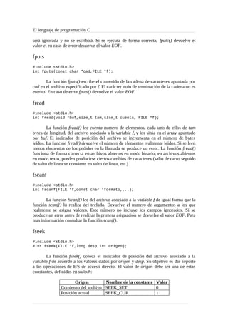 El lenguaje de programación C
será ignorada y no se escribirá. Si se ejecuta de forma correcta, fputc() devuelve el
valor c, en caso de error devuelve el valor EOF.
fputs
#include <stdio.h>
int fputs(const char *cad,FILE *f);
La función fputs() escribe el contenido de la cadena de caracteres apuntada por
cad en el archivo especificado por f. El carácter nulo de terminación de la cadena no es
escrito. En caso de error fputs() devuelve el valor EOF.
fread
#include <stdio.h>
int fread(void *buf,size_t tam,sise_t cuenta, FILE *f);
La función fread() lee cuenta numero de elementos, cada uno de ellos de tam
bytes de longitud, del archivo asociado a la variable f, y los sitúa en el array apuntado
por buf. El indicador de posición del archivo se incrementa en el número de bytes
leídos. La función fread() devuelve el número de elementos realmente leídos. Si se leen
menos elementos de los pedidos en la llamada se produce un error. La función fread()
funciona de forma correcta en archivos abiertos en modo binario; en archivos abiertos
en modo texto, pueden producirse ciertos cambios de caracteres (salto de carro seguido
de salto de linea se convierte en salto de linea, etc.).
fscanf
#include <stdio.h>
int fscanf(FILE *f,const char *formato,...);
La función fscanf() lee del archivo asociado a la variable f de igual forma que la
función scanf() lo realiza del teclado. Devuelve el numero de argumentos a los que
realmente se asigna valores. Este número no incluye los campos ignorados. Si se
produce un error antes de realizar la primera asignación se devuelve el valor EOF. Para
mas información consultar la función scanf().
fseek
#include <stdio.h>
#int fseek(FILE *f,long desp,int origen);
La función fseek() coloca el indicador de posición del archivo asociado a la
variable f de acuerdo a los valores dados por origen y desp. Su objetivo es dar soporte
a las operaciones de E/S de acceso directo. El valor de origen debe ser una de estas
constantes, definidas en stdio.h:
Origen Nombre de la constante Valor
Comienzo del archivo SEEK_SET 0
Posición actual SEEK_CUR 1
 