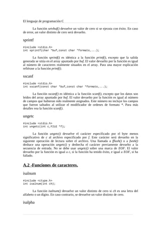 El lenguaje de programación C
La función setvbuf() devuelve un valor de cero si se ejecuta con éxito. En caso
de error, un valor distinto de cero será devuelto.
sprintf
#include <stdio.h>
int sprintf(char *buf,const char *formato,...);
La función sprintf() es idéntica a la función printf(), excepto que la salida
generada se sitúa en el array apuntado por buf. El valor devuelto por la función es igual
al número de caracteres realmente situados en el array. Para una mayor explicación
refiérase a la función printf().
sscanf
#include <stdio.h>
int sscanf(const char *buf,const char *formato,...);
La función sscanf() es idéntica a la función scanf(), excepto que los datos son
leídos del array apuntado por buf. El valor devuelto por la función es igual al número
de campos que hubieran sido realmente asignados. Este número no incluye los campos
que fueron saltados al utilizar el modificador de ordenes de formato *. Para más
detalles vea la función scanf().
ungetc
#include <stdio.h>
int ungetc(int c,FILE *f);
La función ungetc() devuelve el carácter especificado por el byte menos
significativo de c al archivo especificado por f. Este carácter será devuelto en la
siguiente operación de lectura sobre el archivo. Una llamada a fflush() o a fseek()
deshace una operación ungetc() y deshecha el carácter previamente devuelto a la
secuencia de entrada. No se debe usar ungetc() sobre una marca de EOF. El valor
devuelto por la función es igual a c, si la función ha tenido éxito, e igual a EOF, si ha
fallado.
A.2 -Funciones de caracteres.
isalnum
#include <ctype.h>
int isalnum(int ch);
La función isalnum() devuelve un valor distinto de cero si ch es una letra del
alfabeto o un dígito. En caso contrario, se devuelve un valor distinto de cero.
isalpha
 