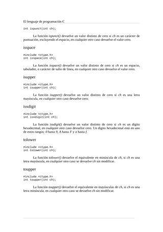 El lenguaje de programación C
int ispunct(int ch);
La función ispunct() devuelve un valor distinto de cero si ch es un carácter de
puntuación, excluyendo el espacio, en cualquier otro caso devuelve el valor cero.
isspace
#include <ctype.h>
int isspace(int ch);
La función isspace() devuelve un valor distinto de cero si ch es un espacio,
tabulador, o carácter de salto de línea, en cualquier otro caso devuelve el valor cero.
isupper
#include <ctype.h>
int isupper(int ch);
La función isupper() devuelve un valor distinto de cero si ch es una letra
mayúscula, en cualquier otro caso devuelve cero.
isxdigit
#include <ctype.h>
int isxdigit(int ch);
La función isxdigit() devuelve un valor distinto de cero si ch es un dígito
hexadecimal, en cualquier otro caso devuelve cero. Un dígito hexadecimal está en uno
de estos rangos: 0 hasta 9, A hasta F y a hasta f.
tolower
#include <ctype.h>
int tolower(int ch);
La función tolower() devuelve el equivalente en minúscula de ch, si ch es una
letra mayúscula, en cualquier otro caso se devuelve ch sin modificar.
toupper
#include <ctype.h>
int toupper(int ch);
La función toupper() devuelve el equivalente en mayúsculas de ch, si ch es una
letra minúscula, en cualquier otro caso se devuelve ch sin modificar.
 