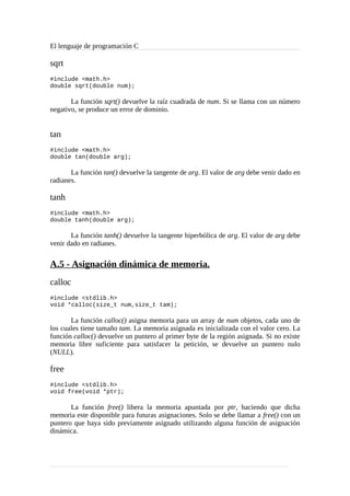 El lenguaje de programación C
sqrt
#include <math.h>
double sqrt(double num);
La función sqrt() devuelve la raíz cuadrada de num. Si se llama con un número
negativo, se produce un error de dominio.
tan
#include <math.h>
double tan(double arg);
La función tan() devuelve la tangente de arg. El valor de arg debe venir dado en
radianes.
tanh
#include <math.h>
double tanh(double arg);
La función tanh() devuelve la tangente hiperbólica de arg. El valor de arg debe
venir dado en radianes.
A.5 - Asignación dinámica de memoria.
calloc
#include <stdlib.h>
void *calloc(size_t num,size_t tam);
La función calloc() asigna memoria para un array de num objetos, cada uno de
los cuales tiene tamaño tam. La memoria asignada es inicializada con el valor cero. La
función calloc() devuelve un puntero al primer byte de la región asignada. Si no existe
memoria libre suficiente para satisfacer la petición, se devuelve un puntero nulo
(NULL).
free
#include <stdlib.h>
void free(void *ptr);
La función free() libera la memoria apuntada por ptr, haciendo que dicha
memoria este disponible para futuras asignaciones. Solo se debe llamar a free() con un
puntero que haya sido previamente asignado utilizando alguna función de asignación
dinámica.
 