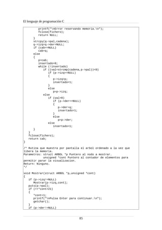 El lenguaje de programación C
printf("nError reservando memoria.n");
fclose(fichero);
return NULL;
}
strcpy(q->pal,cadena);
q->izq=q->der=NULL;
if (cab==NULL)
cab=q;
else
{
p=cab;
insertado=0;
while (!insertado)
if ((val=strcmp(cadena,p->pal))<0)
if (p->izq==NULL)
{
p->izq=p;
insertado=1;
}
else
p=p->izq;
else
if (val>0)
if (p->der==NULL)
{
p->der=q;
insertado=1;
}
else
p=p->der;
else
insertado=1;
}
}
fclose(fichero);
return cab;
}
/* Rutina que muestra por pantalla el arbol ordenado a la vez que
libera la memoria.
Parametros: struct ARBOL *p Puntero al nodo a mostrar.
unsigned *cont Puntero al contador de elementos para
permitir parar la visualizacion.
Return: Ninguno.
*/
void Mostrar(struct ARBOL *p,unsigned *cont)
{
if (p->izq!=NULL)
Mostrar(p->izq,cont);
puts(p->pal);
if (++*cont>21)
{
*cont=1;
printf("nPulsa Enter para continuar.n");
getchar();
}
if (p->der!=NULL)
85
 