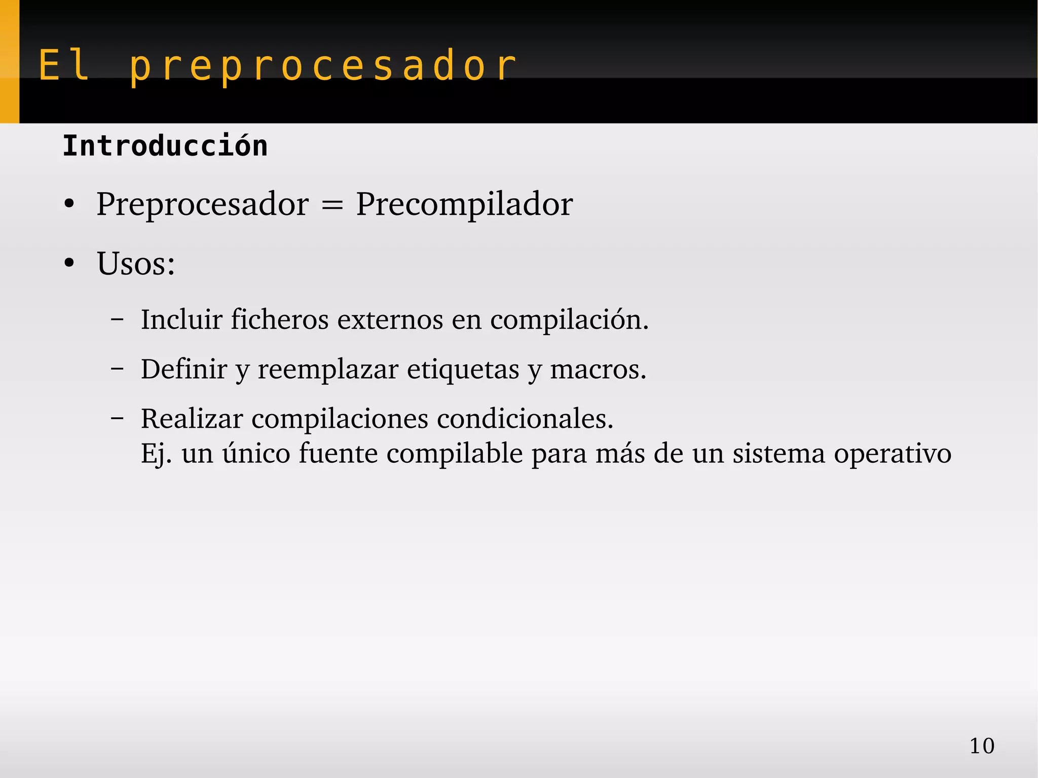 El preprocesador
Introducción
●
    Preprocesador = Precompilador 
●
    Usos:
    –   Incluir ficheros externos en compilación.
    –   Definir y reemplazar etiquetas y macros.
    –   Realizar compilaciones condicionales.
        Ej. un único fuente compilable para más de un sistema operativo




                                                                          10
 