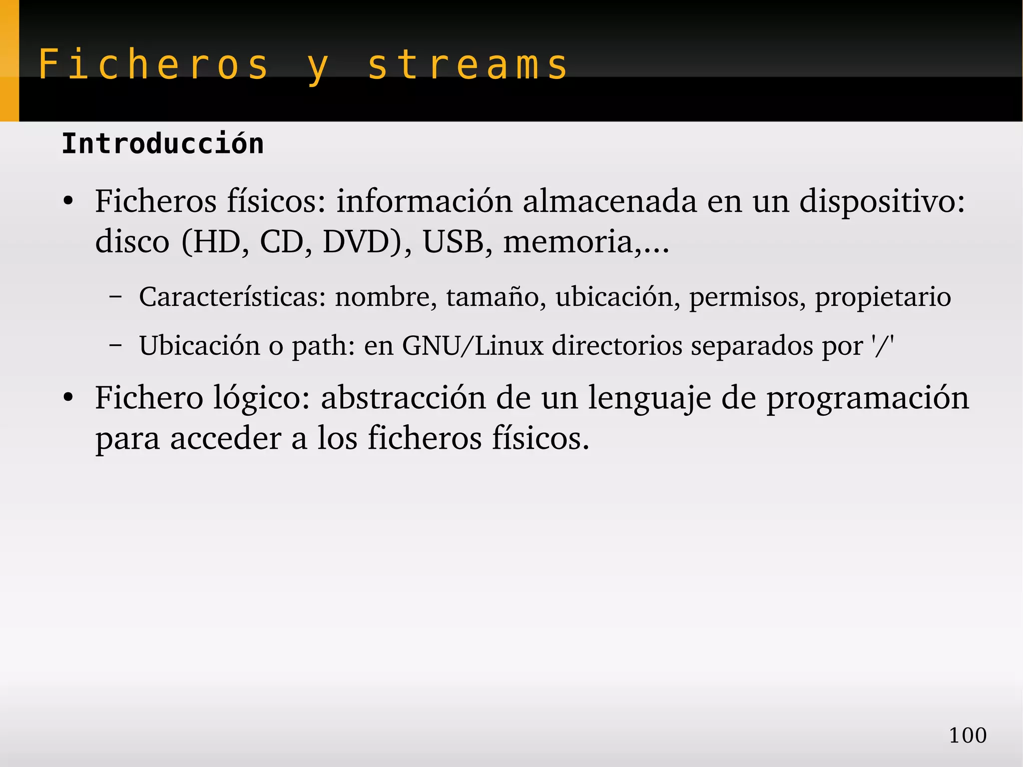 Ficheros y streams
Introducción
●
    Ficheros físicos: información almacenada en un dispositivo: 
    disco (HD, CD, DVD), USB, memoria,...
     –   Características: nombre, tamaño, ubicación, permisos, propietario
     –   Ubicación o path: en GNU/Linux directorios separados por '/'
●
    Fichero lógico: abstracción de un lenguaje de programación 
    para acceder a los ficheros físicos.




                                                                         100
 