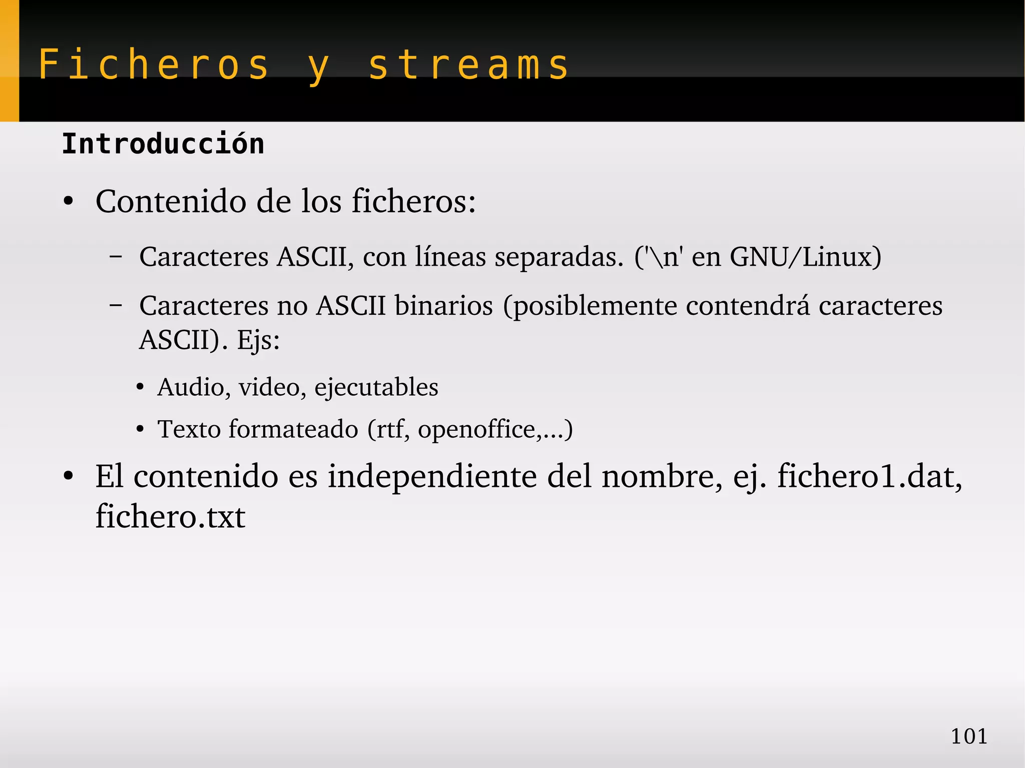 Ficheros y streams
Introducción
●
    Contenido de los ficheros:
     –   Caracteres ASCII, con líneas separadas. ('n' en GNU/Linux)
     –   Caracteres no ASCII binarios (posiblemente contendrá caracteres 
         ASCII). Ejs:
         ●
             Audio, video, ejecutables
         ●
             Texto formateado (rtf, openoffice,...)
●
    El contenido es independiente del nombre, ej. fichero1.dat, 
    fichero.txt




                                                                        101
 