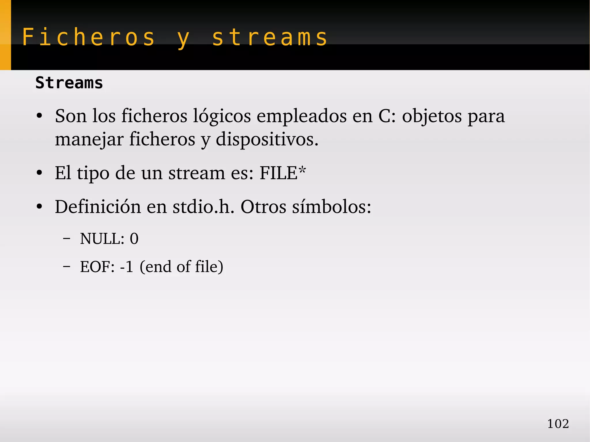 Ficheros y streams
Streams
●
    Son los ficheros lógicos empleados en C: objetos para 
    manejar ficheros y dispositivos.
●
    El tipo de un stream es: FILE*
●
    Definición en stdio.h. Otros símbolos:
     –   NULL: 0
     –   EOF: ­1 (end of file)




                                                             102
 