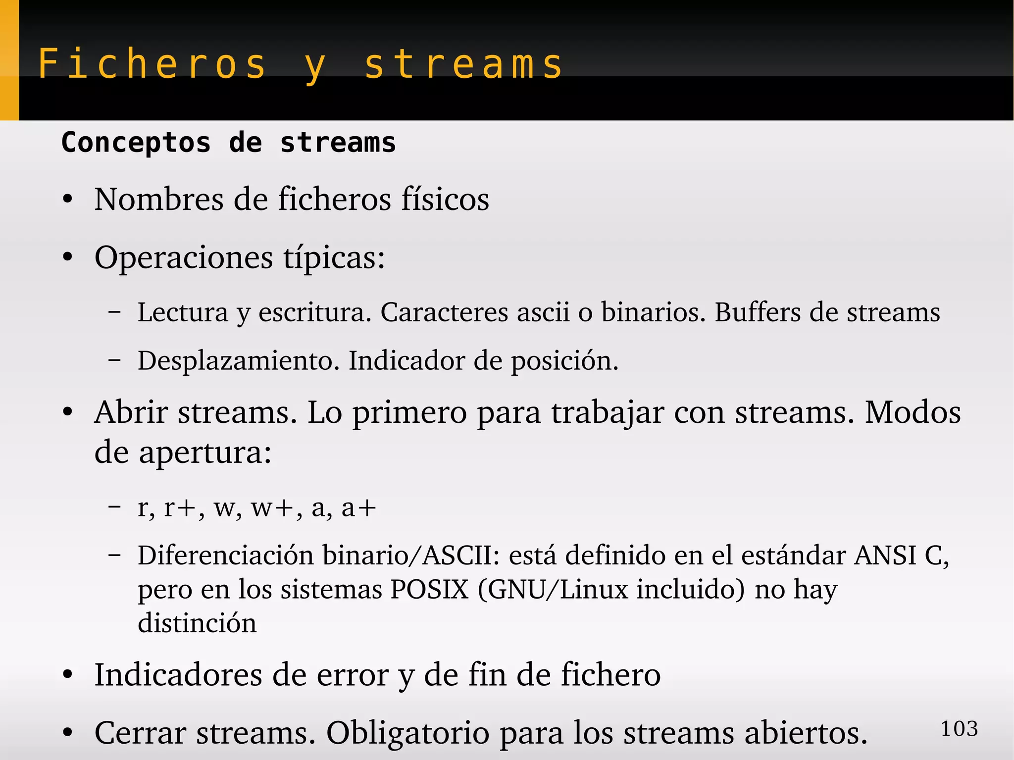 Ficheros y streams
Conceptos de streams
●
    Nombres de ficheros físicos
●
    Operaciones típicas:
     –   Lectura y escritura. Caracteres ascii o binarios. Buffers de streams
     –   Desplazamiento. Indicador de posición.
●
    Abrir streams. Lo primero para trabajar con streams. Modos 
    de apertura:
     –   r, r+, w, w+, a, a+
     –   Diferenciación binario/ASCII: está definido en el estándar ANSI C, 
         pero en los sistemas POSIX (GNU/Linux incluido) no hay 
         distinción
●
    Indicadores de error y de fin de fichero
●
    Cerrar streams. Obligatorio para los streams abiertos.                  103
 