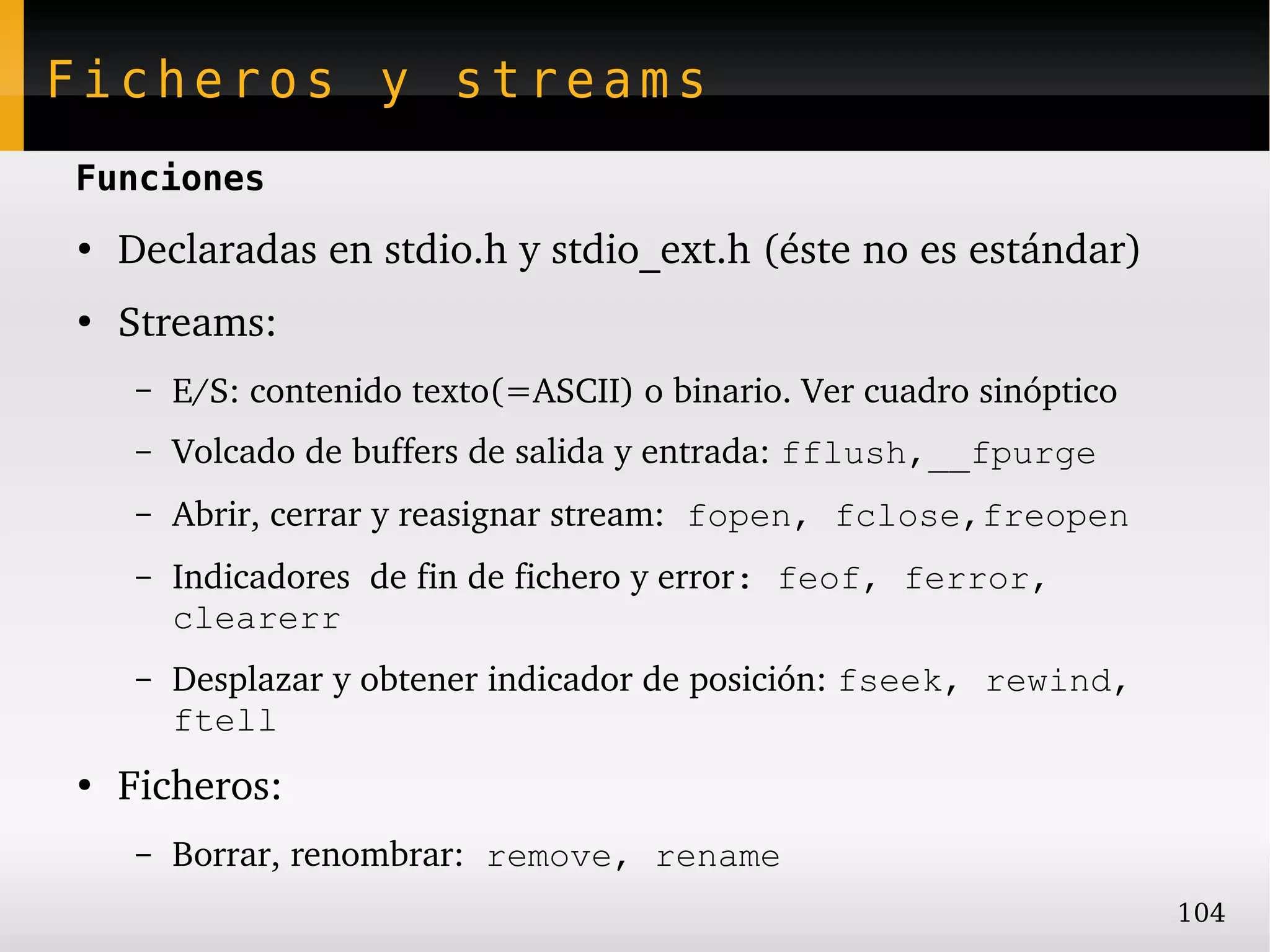 Ficheros y streams
Funciones
●
    Declaradas en stdio.h y stdio_ext.h (éste no es estándar)
●
    Streams:
     –   E/S: contenido texto(=ASCII) o binario. Ver cuadro sinóptico
     –   Volcado de buffers de salida y entrada: fflush,__fpurge
     –   Abrir, cerrar y reasignar stream: fopen, fclose,freopen
     –   Indicadores  de fin de fichero y error: feof, ferror,
         clearerr
     –   Desplazar y obtener indicador de posición: fseek, rewind,
         ftell
●
    Ficheros:
     –   Borrar, renombrar: remove, rename
                                                                        104
 