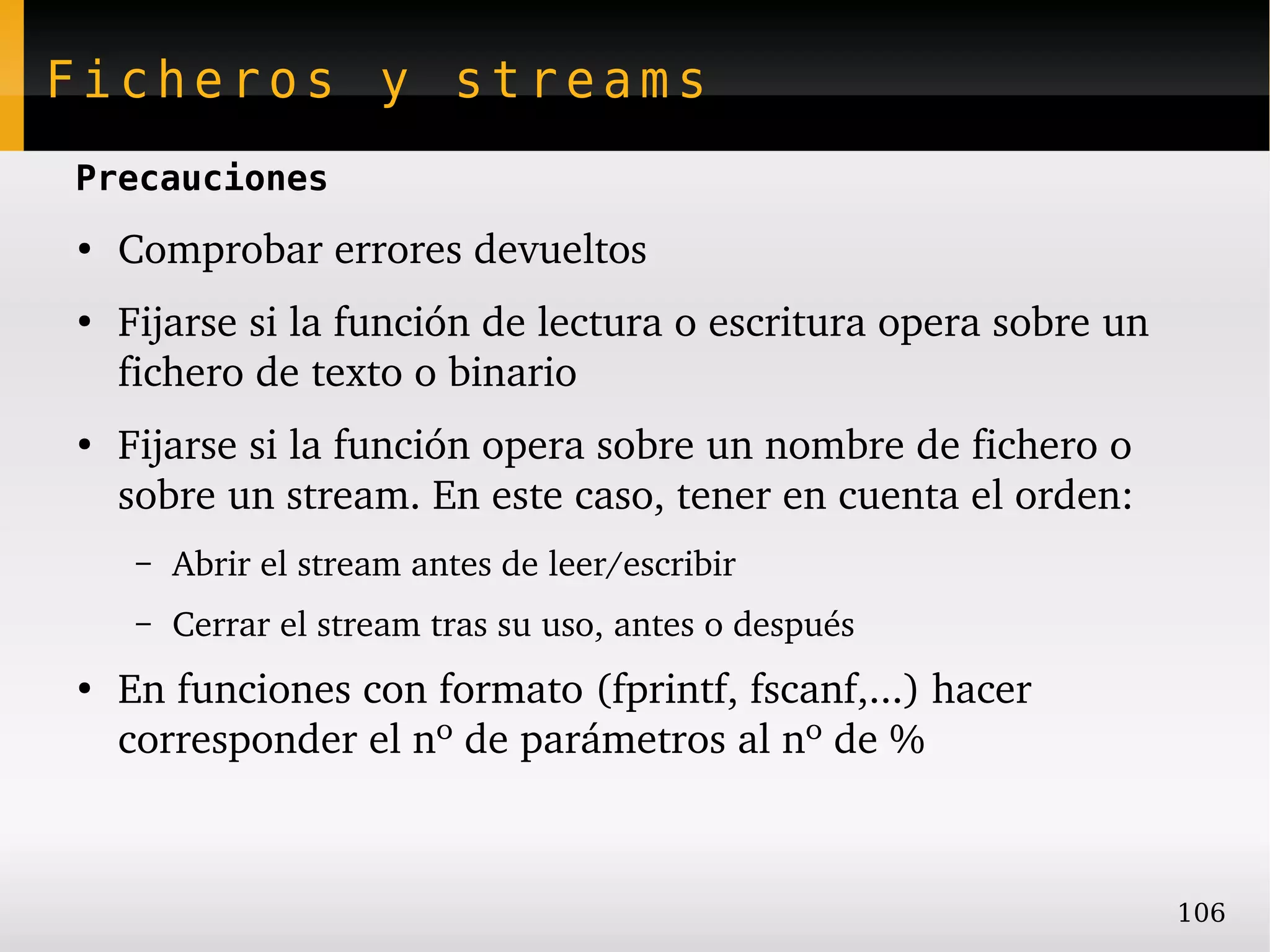 Ficheros y streams
Precauciones
●
    Comprobar errores devueltos
●
    Fijarse si la función de lectura o escritura opera sobre un 
    fichero de texto o binario
●
    Fijarse si la función opera sobre un nombre de fichero o 
    sobre un stream. En este caso, tener en cuenta el orden:
     –   Abrir el stream antes de leer/escribir
     –   Cerrar el stream tras su uso, antes o después
●
    En funciones con formato (fprintf, fscanf,...) hacer 
    corresponder el nº de parámetros al nº de %



                                                                   106
 