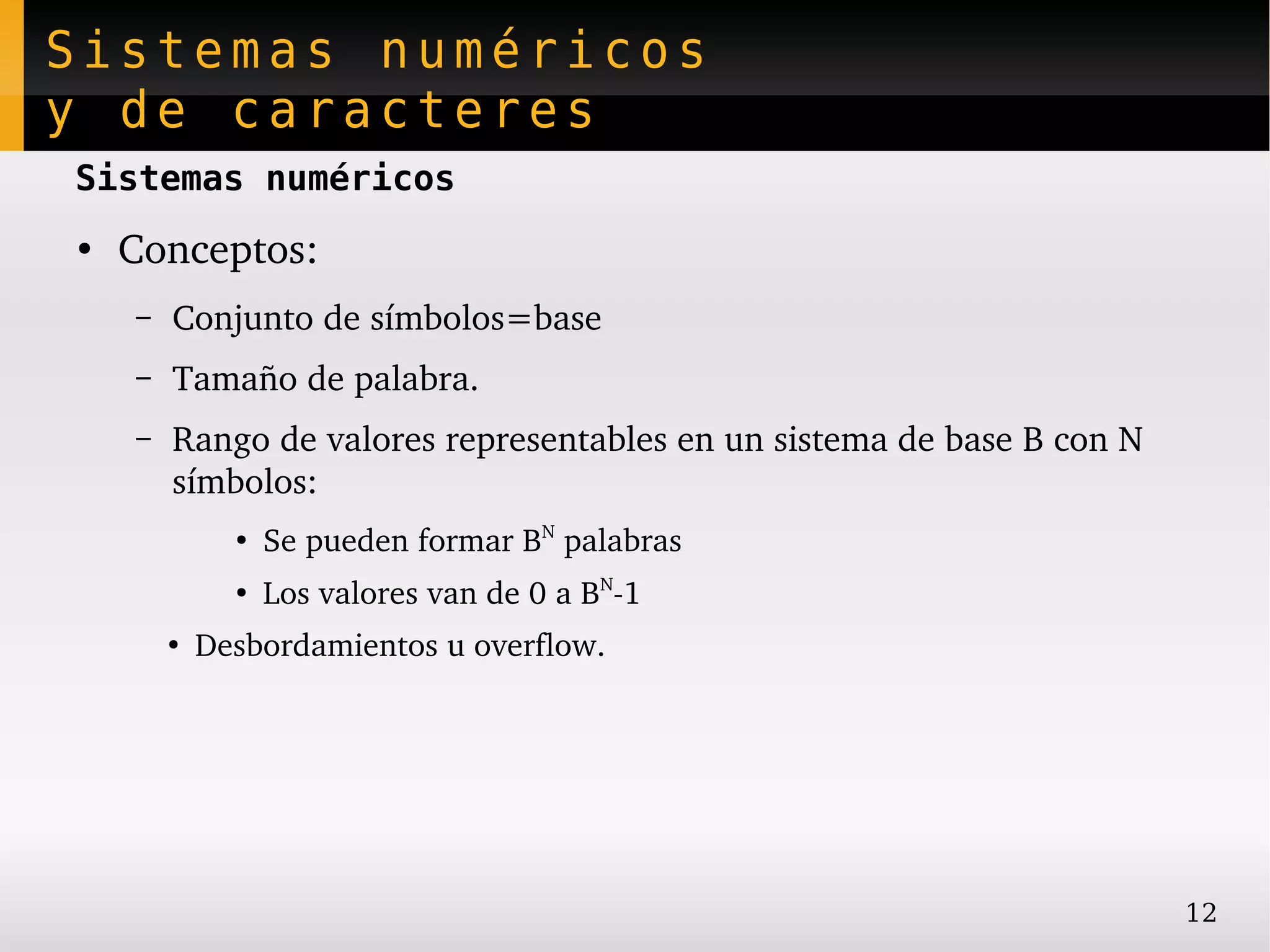 Sistemas numéricos
y de caracteres
Sistemas numéricos
●
    Conceptos:
    –   Conjunto de símbolos=base
    –   Tamaño de palabra.
    –   Rango de valores representables en un sistema de base B con N 
        símbolos:
              ●
                  Se pueden formar BN palabras
              ●
                  Los valores van de 0 a BN­1
        ●
            Desbordamientos u overflow.




                                                                         12
 