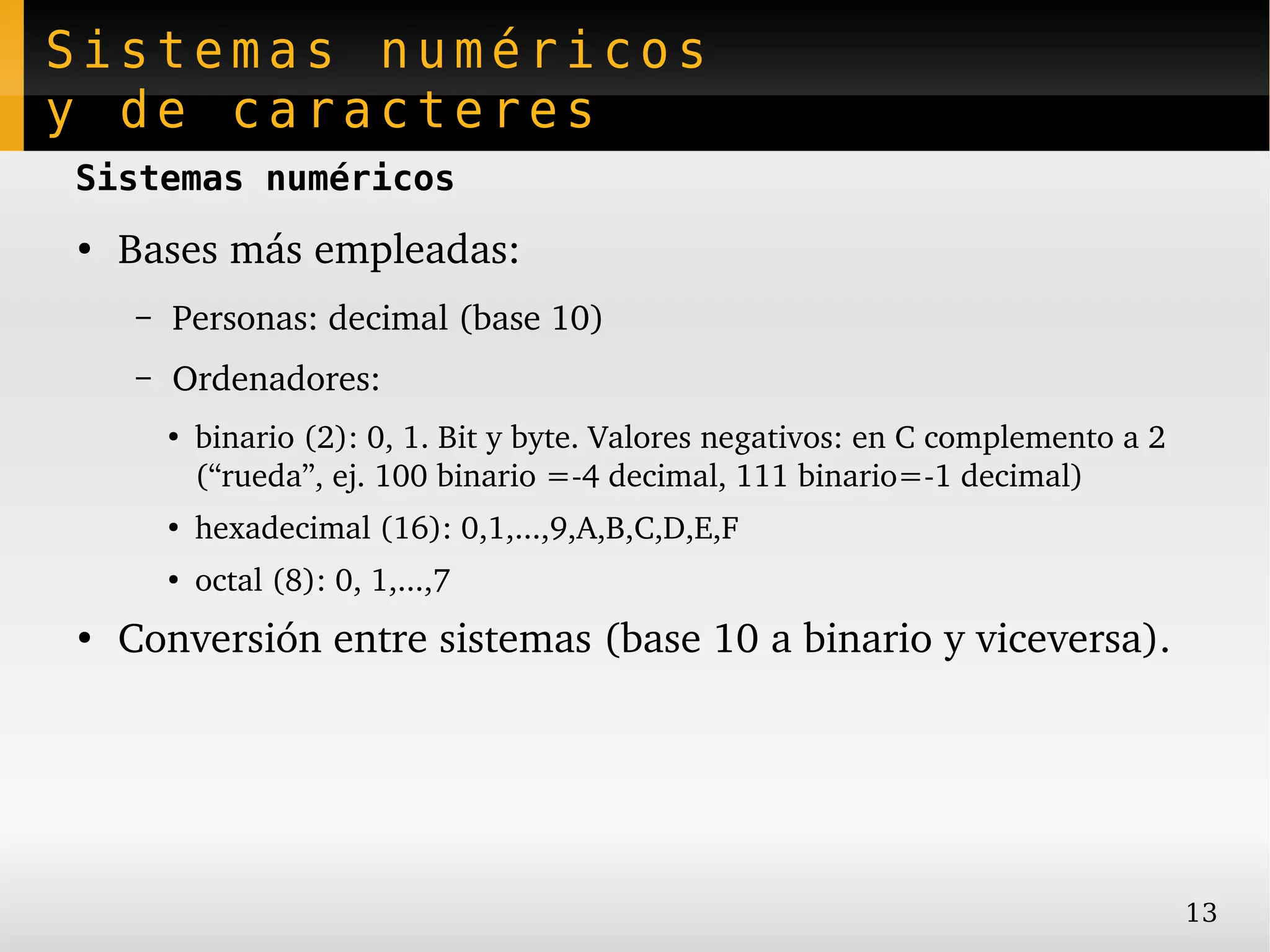 Sistemas numéricos
y de caracteres
Sistemas numéricos
●
    Bases más empleadas:
     –   Personas: decimal (base 10)
     –   Ordenadores:
         ●
             binario (2): 0, 1. Bit y byte. Valores negativos: en C complemento a 2 
             (“rueda”, ej. 100 binario =­4 decimal, 111 binario=­1 decimal)
         ●
             hexadecimal (16): 0,1,...,9,A,B,C,D,E,F
         ●
             octal (8): 0, 1,...,7
●
    Conversión entre sistemas (base 10 a binario y viceversa).




                                                                                       13
 