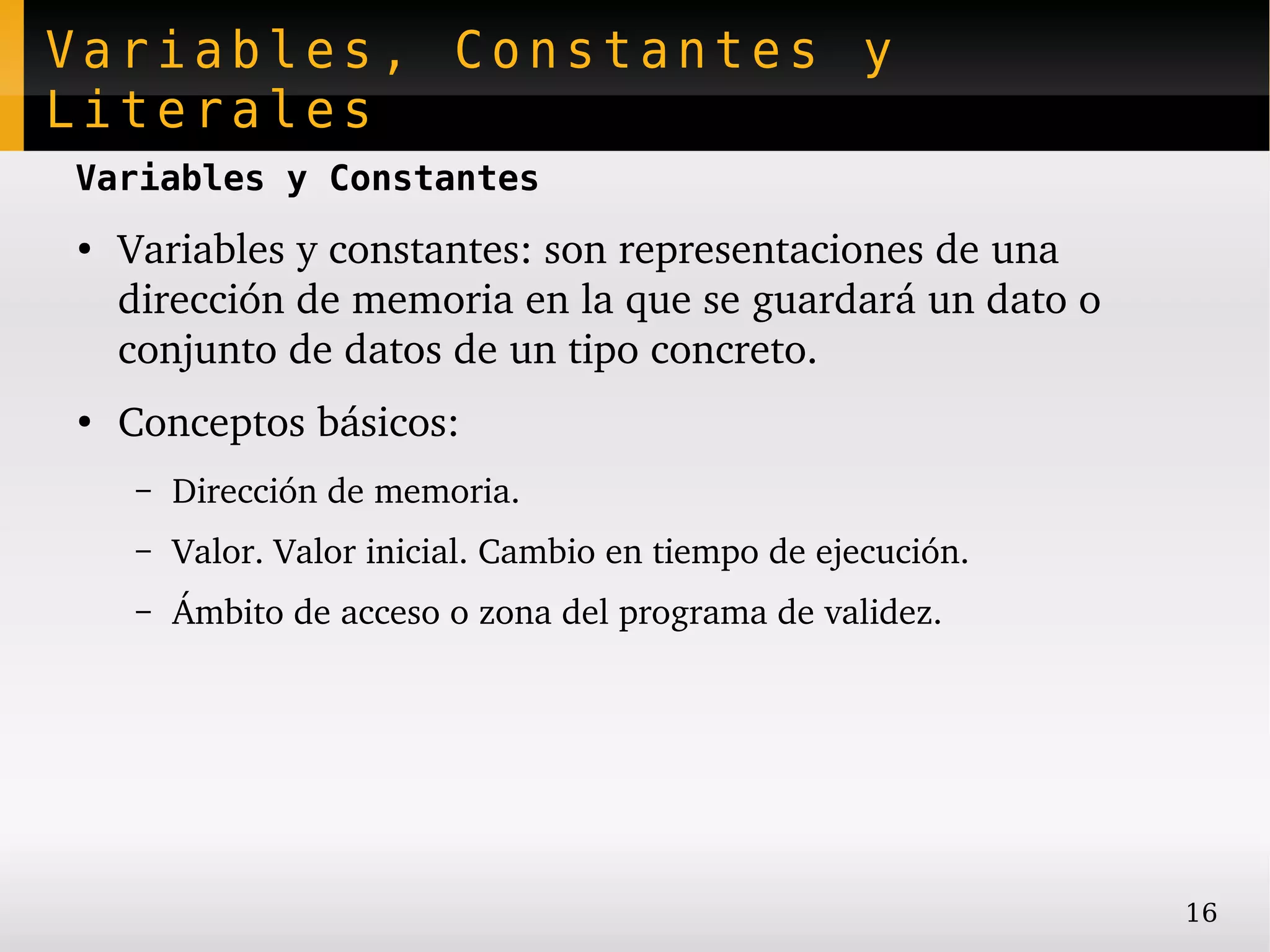 Variables, Constantes y
Literales
Variables y Constantes
●
    Variables y constantes: son representaciones de una 
    dirección de memoria en la que se guardará un dato o 
    conjunto de datos de un tipo concreto.
●
    Conceptos básicos:
    –   Dirección de memoria.
    –   Valor. Valor inicial. Cambio en tiempo de ejecución.
    –   Ámbito de acceso o zona del programa de validez.




                                                               16
 