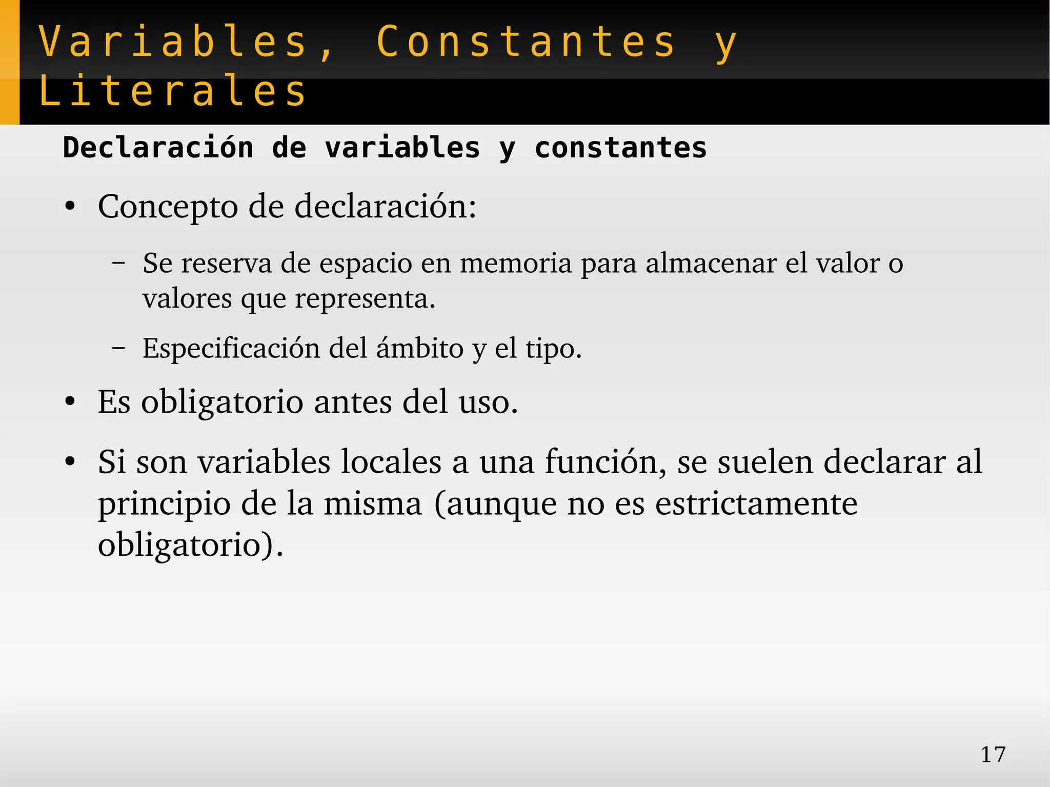 Variables, Constantes y
Literales
Declaración de variables y constantes
●
    Concepto de declaración:
     –   Se reserva de espacio en memoria para almacenar el valor o 
         valores que representa.
     –   Especificación del ámbito y el tipo.
●
    Es obligatorio antes del uso.
●
    Si son variables locales a una función, se suelen declarar al 
    principio de la misma (aunque no es estrictamente 
    obligatorio).




                                                                       17
 