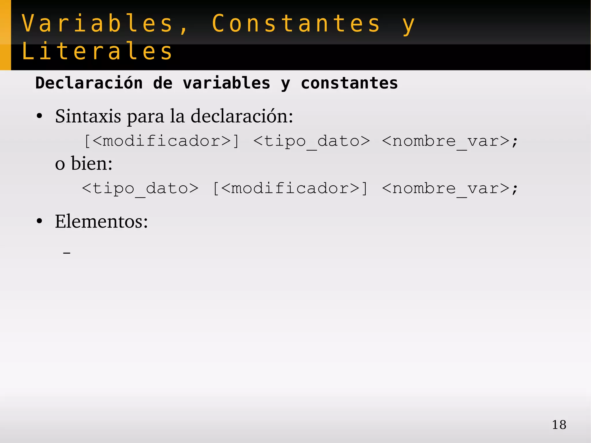 Variables, Constantes y
Literales
Declaración de variables y constantes
●
    Sintaxis para la declaración:
         [<modificador>] <tipo_dato> <nombre_var>;
    o bien:
         <tipo_dato> [<modificador>] <nombre_var>;
●
    Elementos:
     –




                                                     18
 