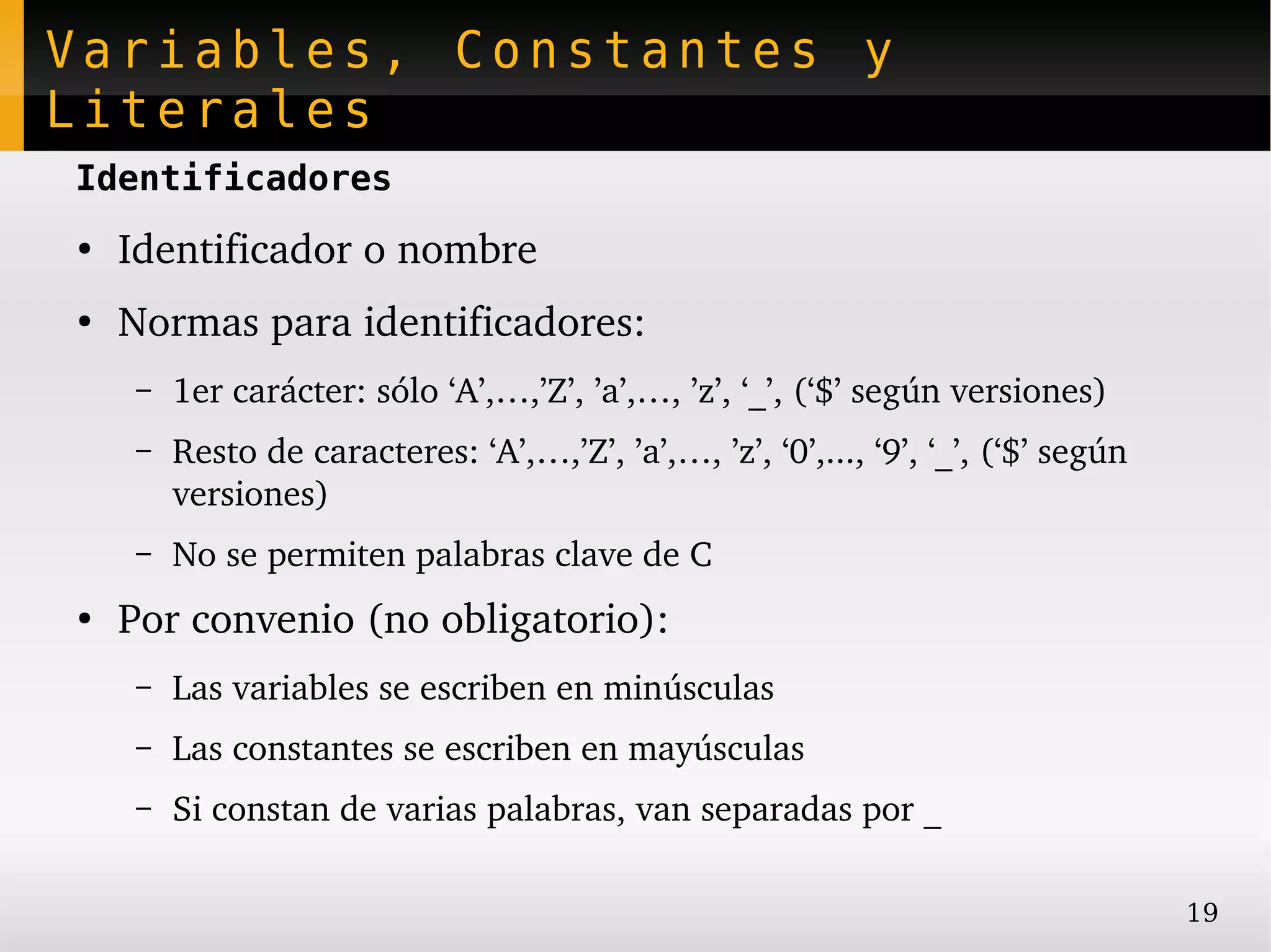 Variables, Constantes y
Literales
Identificadores
●
    Identificador o nombre
●
    Normas para identificadores:
    –   1er carácter: sólo ‘A’,…,’Z’, ’a’,…, ’z’, ‘_’, (‘$’ según versiones)
    –   Resto de caracteres: ‘A’,…,’Z’, ’a’,…, ’z’, ‘0’,..., ‘9’, ‘_’, (‘$’ según 
        versiones)
    –   No se permiten palabras clave de C
●
    Por convenio (no obligatorio):
    –   Las variables se escriben en minúsculas
    –   Las constantes se escriben en mayúsculas
    –   Si constan de varias palabras, van separadas por _

                                                                                     19
 