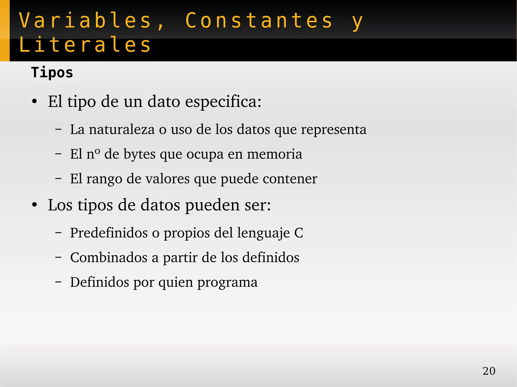 Variables, Constantes y
Literales
Tipos
●
    El tipo de un dato especifica:
     –   La naturaleza o uso de los datos que representa
     –   El nº de bytes que ocupa en memoria
     –   El rango de valores que puede contener
●
    Los tipos de datos pueden ser:
     –   Predefinidos o propios del lenguaje C
     –   Combinados a partir de los definidos
     –   Definidos por quien programa




                                                           20
 