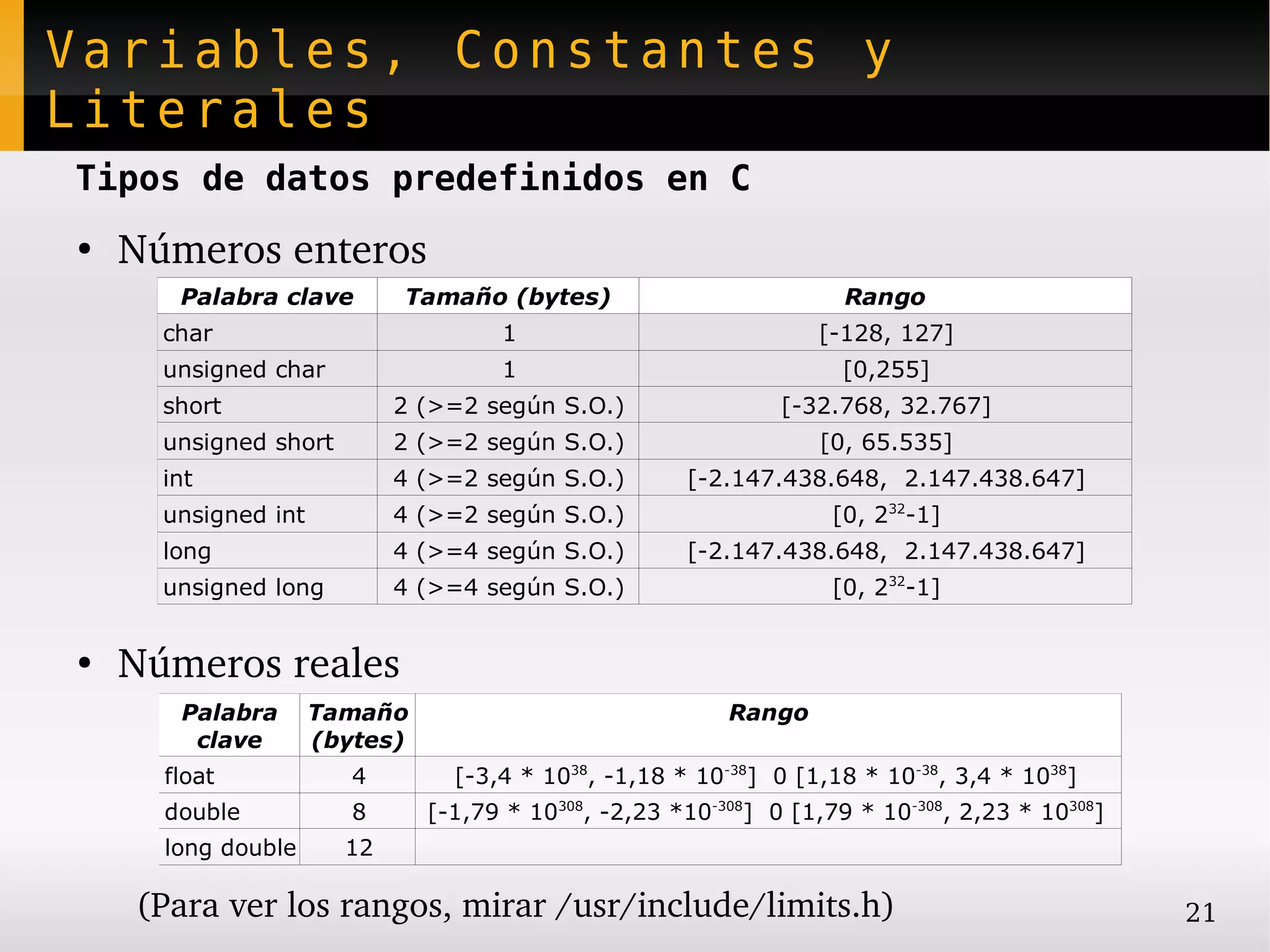 Variables, Constantes y
Literales
Tipos de datos predefinidos en C
●
    Números enteros
       Palabra clave        Tamaño (bytes)                           Rango
      char                           1                            [-128, 127]
      unsigned char                  1                               [0,255]
      short                 2 (>=2 según S.O.)                 [-32.768, 32.767]
      unsigned short        2 (>=2 según S.O.)                    [0, 65.535]
      int                   4 (>=2 según S.O.)        [-2.147.438.648, 2.147.438.647]
      unsigned int          4 (>=2 según S.O.)                      [0, 232-1]
      long                  4 (>=4 según S.O.)        [-2.147.438.648, 2.147.438.647]
      unsigned long         4 (>=4 según S.O.)                      [0, 232-1]


●
    Números reales
       Palabra       Tamaño                               Rango
        clave        (bytes)
      float             4        [-3,4 * 1038, -1,18 * 10-38] 0 [1,18 * 10-38, 3,4 * 1038]
      double            8      [-1,79 * 10308, -2,23 *10-308] 0 [1,79 * 10-308, 2,23 * 10308]
      long double      12

    (Para ver los rangos, mirar /usr/include/limits.h)                                          21
 