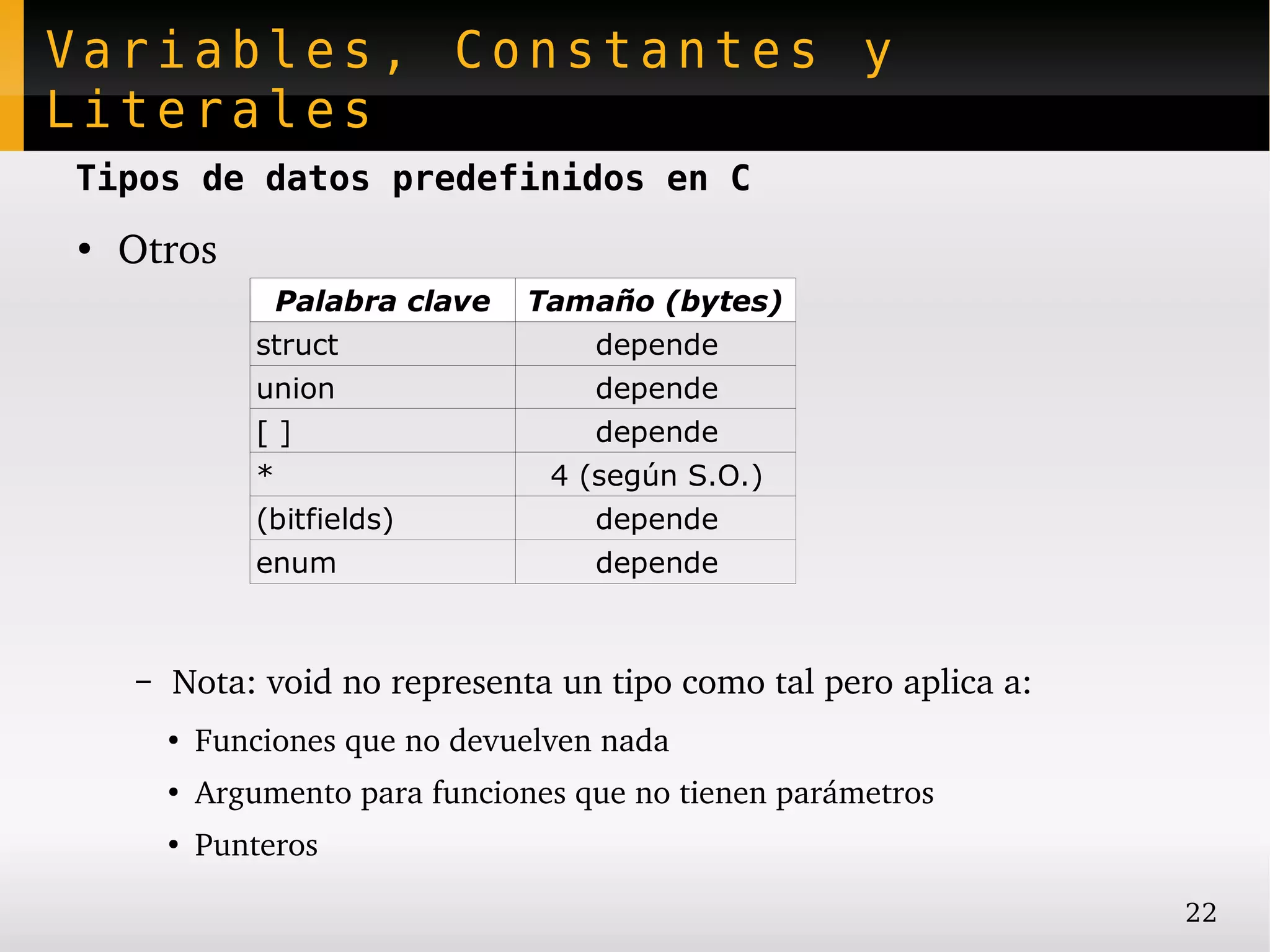 Variables, Constantes y
Literales
Tipos de datos predefinidos en C
●
    Otros
                    Palabra clave   Tamaño (bytes)
                struct                 depende
                union                  depende
                []                     depende
                *                    4 (según S.O.)
                (bitfields)            depende
                enum                   depende



    –   Nota: void no representa un tipo como tal pero aplica a:
        ●
            Funciones que no devuelven nada
        ●
            Argumento para funciones que no tienen parámetros
        ●
            Punteros

                                                                   22
 