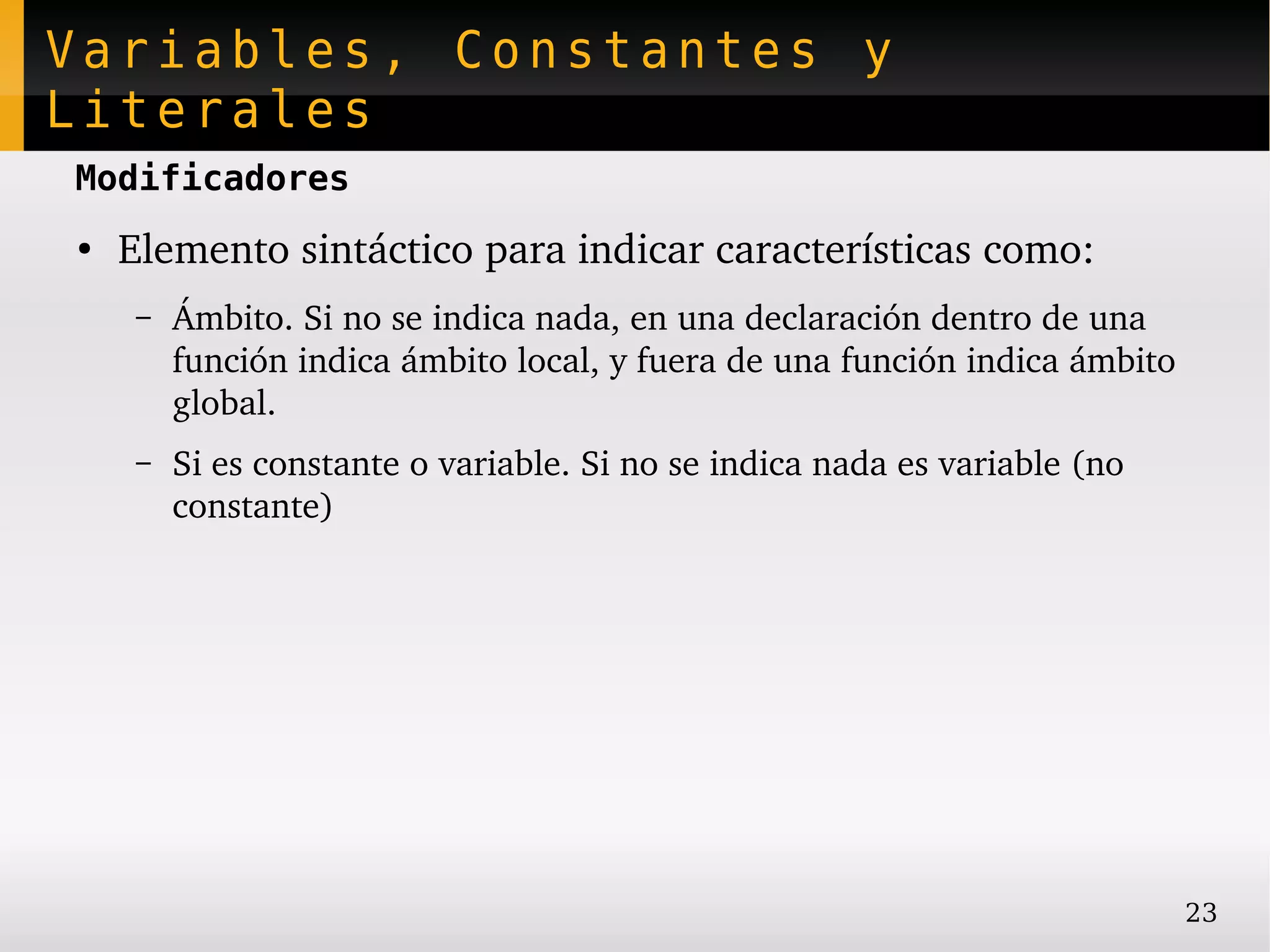 Variables, Constantes y
Literales
Modificadores
●
    Elemento sintáctico para indicar características como:
     –   Ámbito. Si no se indica nada, en una declaración dentro de una 
         función indica ámbito local, y fuera de una función indica ámbito 
         global.
     –   Si es constante o variable. Si no se indica nada es variable (no 
         constante)




                                                                             23
 