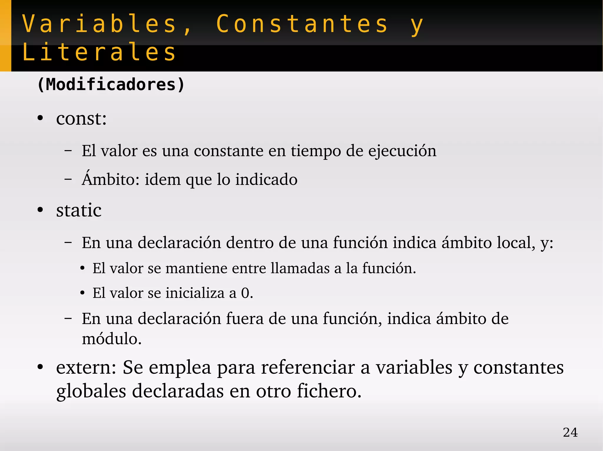 Variables, Constantes y
Literales
(Modificadores)
●
    const:
     –   El valor es una constante en tiempo de ejecución
     –   Ámbito: idem que lo indicado
●
    static
     –   En una declaración dentro de una función indica ámbito local, y:
         ●
             El valor se mantiene entre llamadas a la función.
         ●
             El valor se inicializa a 0.
     –   En una declaración fuera de una función, indica ámbito de 
         módulo.
●
    extern: Se emplea para referenciar a variables y constantes 
    globales declaradas en otro fichero.
                                                                            24
 