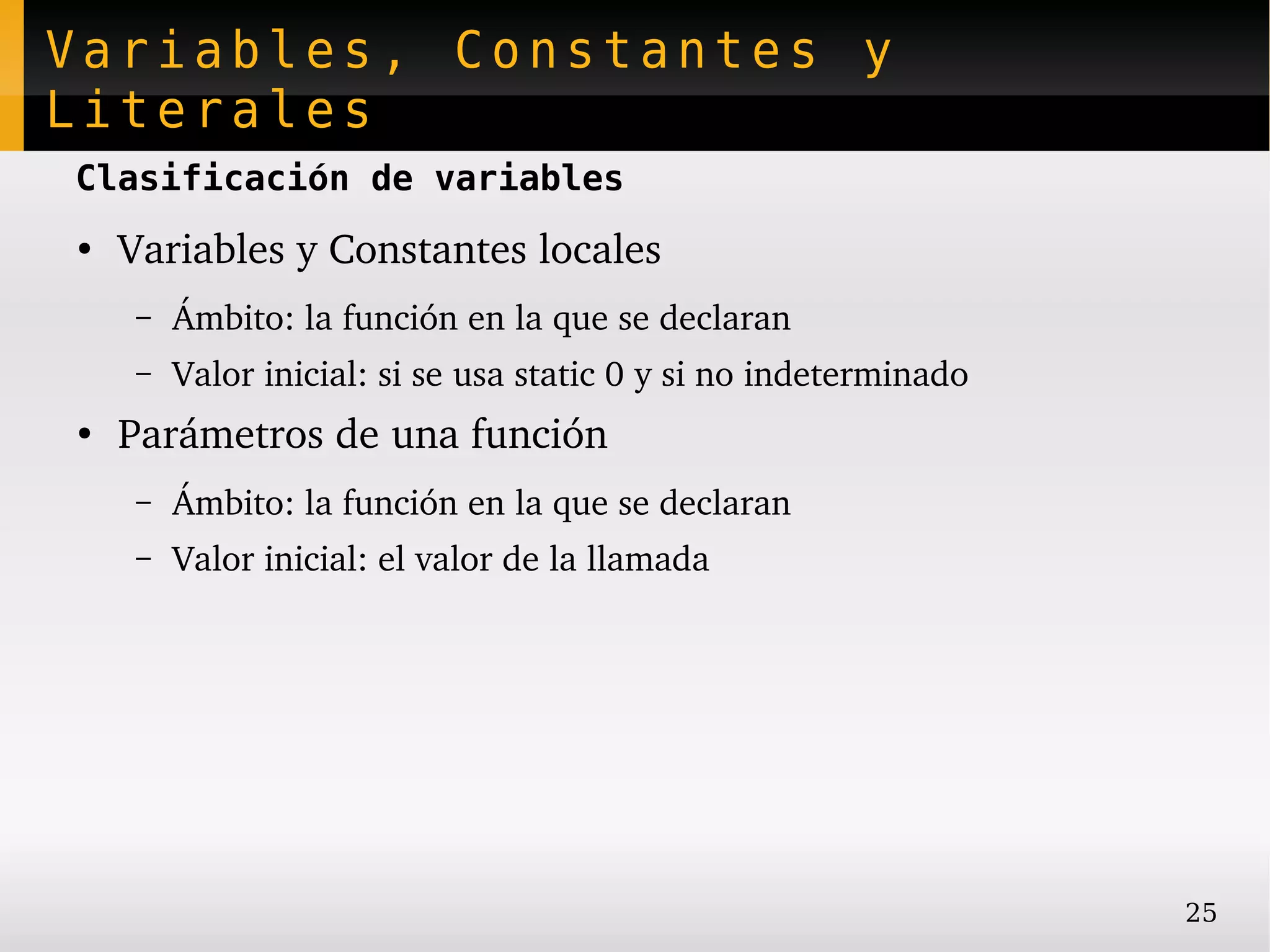 Variables, Constantes y
Literales
Clasificación de variables
●
    Variables y Constantes locales
     –   Ámbito: la función en la que se declaran
     –   Valor inicial: si se usa static 0 y si no indeterminado
●
    Parámetros de una función
     –   Ámbito: la función en la que se declaran
     –   Valor inicial: el valor de la llamada




                                                                   25
 