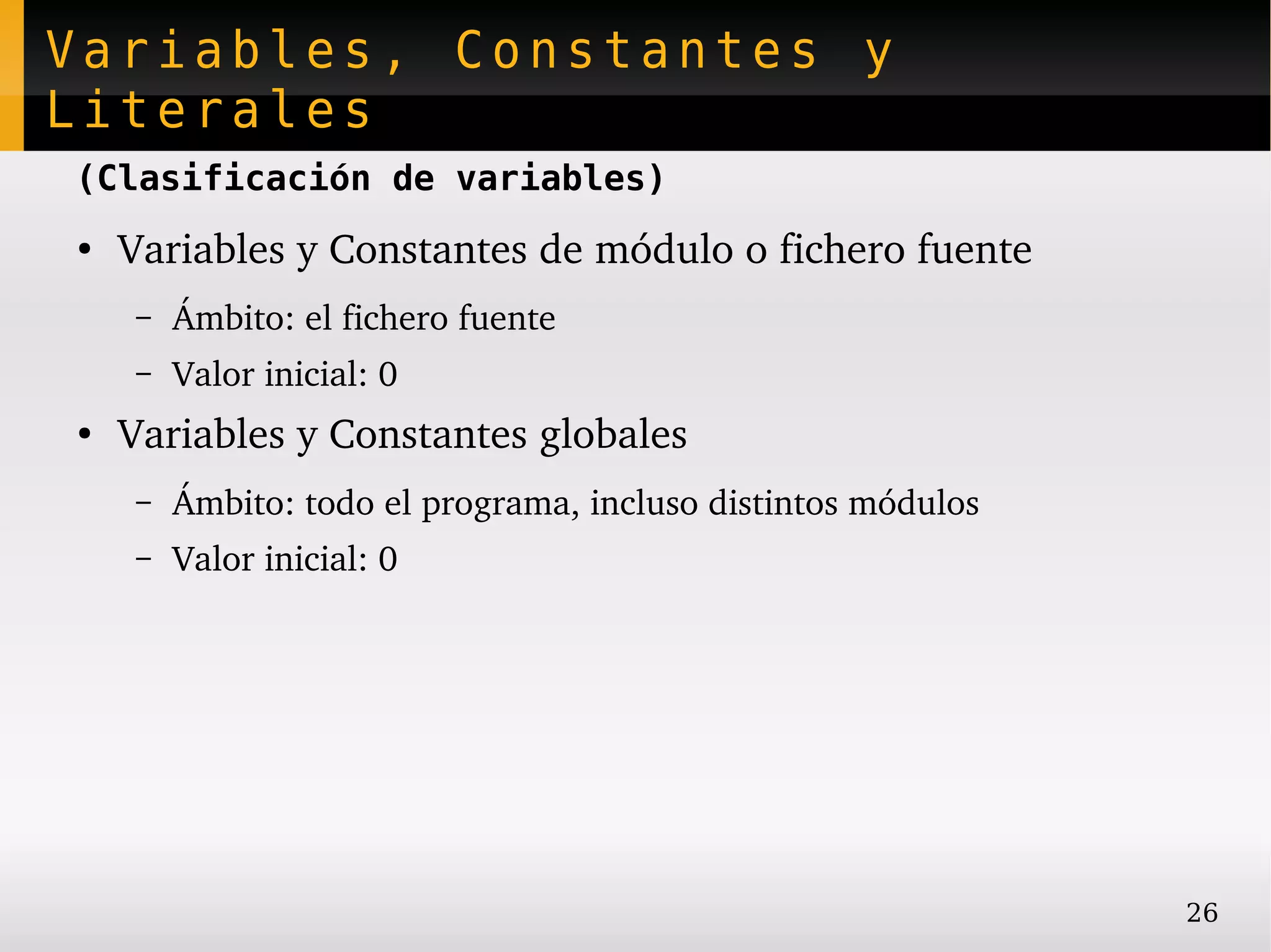 Variables, Constantes y
Literales
(Clasificación de variables)
●
    Variables y Constantes de módulo o fichero fuente
    –   Ámbito: el fichero fuente
    –   Valor inicial: 0
●
    Variables y Constantes globales
    –   Ámbito: todo el programa, incluso distintos módulos
    –   Valor inicial: 0




                                                              26
 