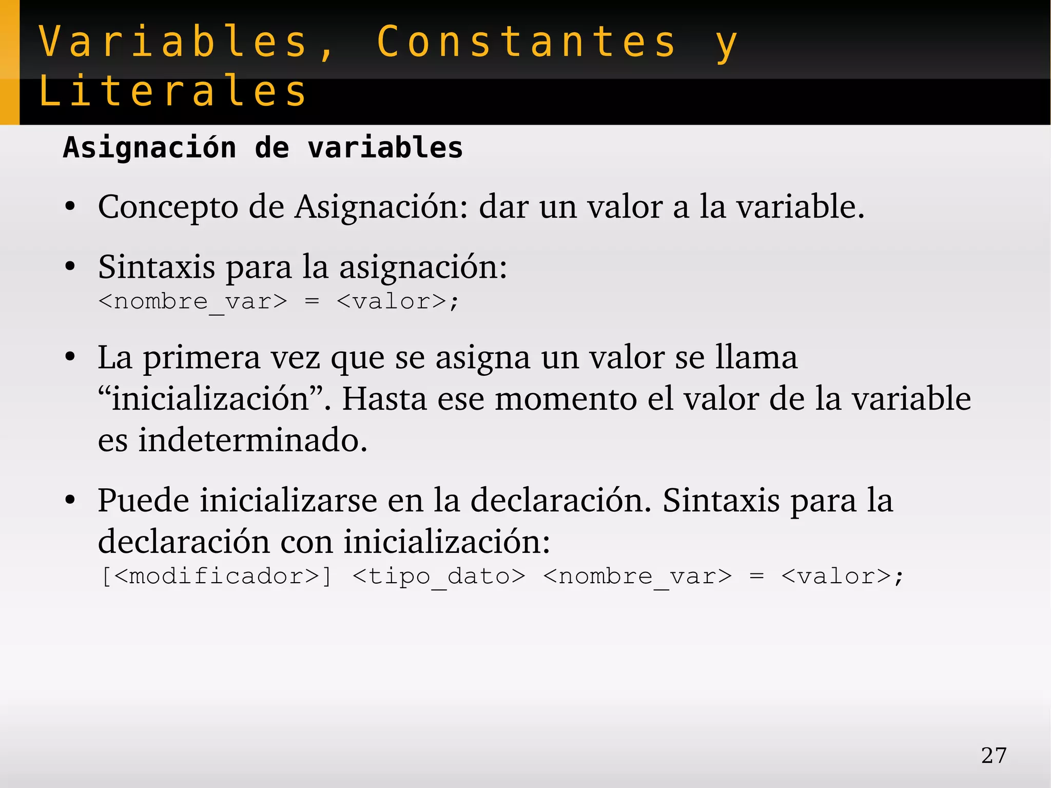 Variables, Constantes y
Literales
Asignación de variables
●
    Concepto de Asignación: dar un valor a la variable.
●
    Sintaxis para la asignación:
    <nombre_var> = <valor>;
●
    La primera vez que se asigna un valor se llama 
    “inicialización”. Hasta ese momento el valor de la variable 
    es indeterminado.
●
    Puede inicializarse en la declaración. Sintaxis para la 
    declaración con inicialización:
    [<modificador>] <tipo_dato> <nombre_var> = <valor>;




                                                               27
 