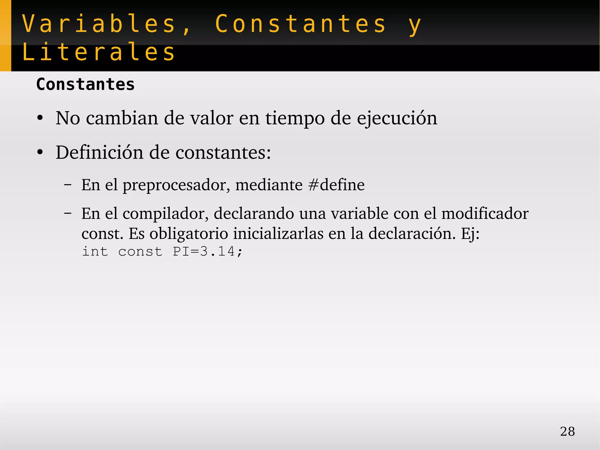 Variables, Constantes y
Literales
Constantes
●
    No cambian de valor en tiempo de ejecución
●
    Definición de constantes:
    –   En el preprocesador, mediante #define
    –   En el compilador, declarando una variable con el modificador 
        const. Es obligatorio inicializarlas en la declaración. Ej:
        int const PI=3.14;




                                                                        28
 