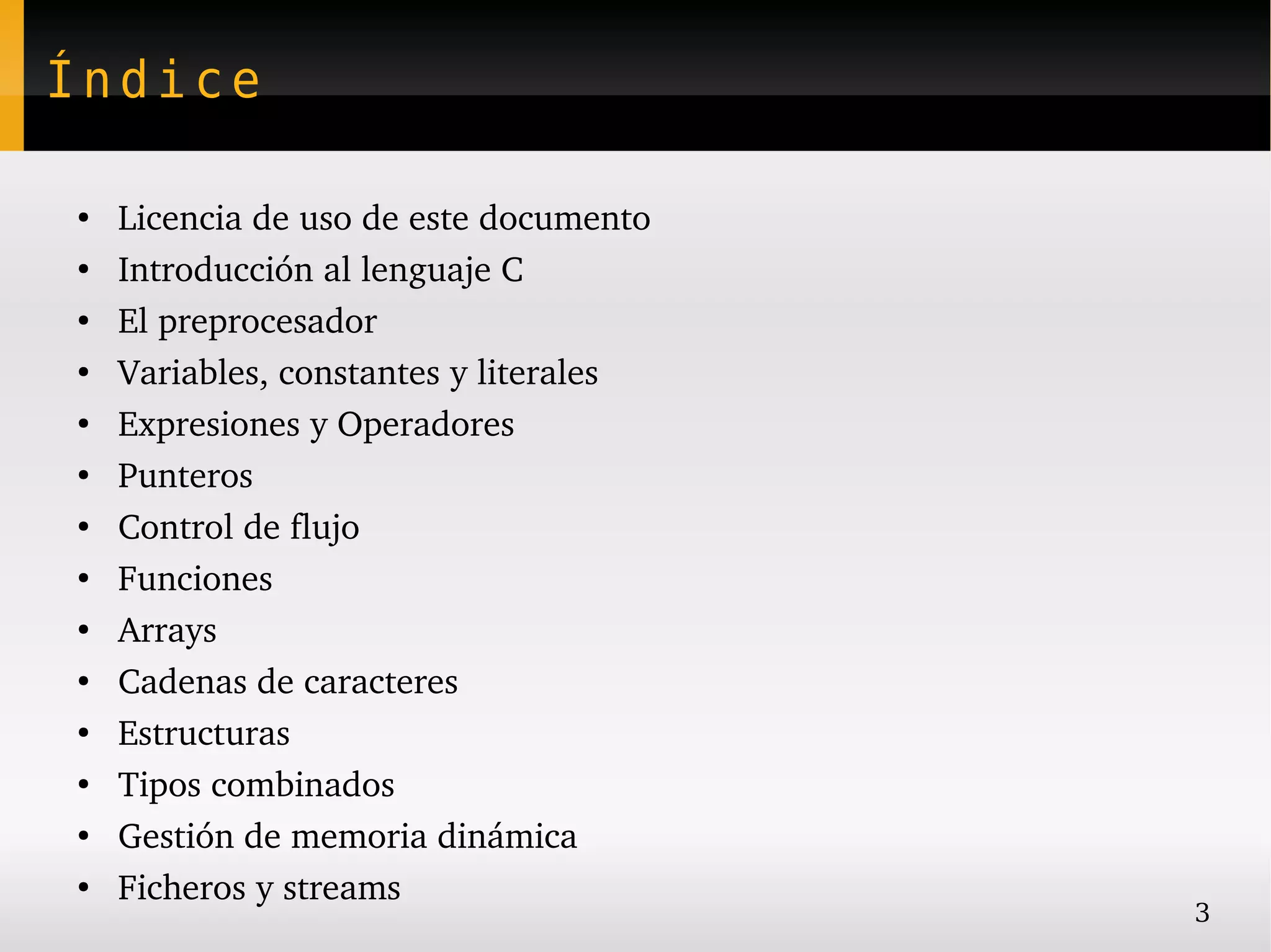 Índice

●
    Licencia de uso de este documento
●
    Introducción al lenguaje C
●
    El preprocesador
●
    Variables, constantes y literales
●
    Expresiones y Operadores
●
    Punteros
●
    Control de flujo
●
    Funciones
●
    Arrays
●
    Cadenas de caracteres
●
    Estructuras
●
    Tipos combinados
●
    Gestión de memoria dinámica
●
    Ficheros y streams
                                        3
 