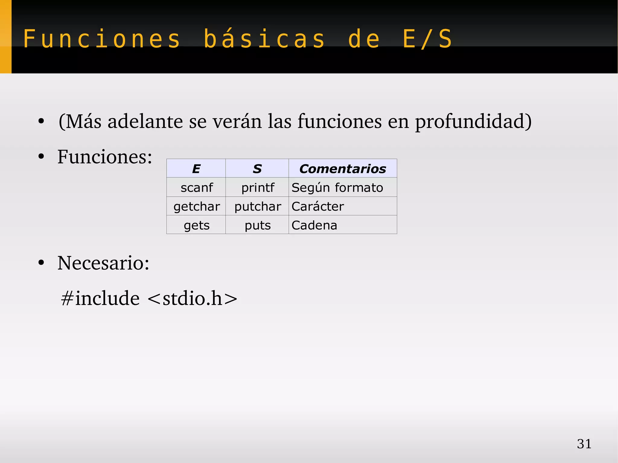 Funciones básicas de E/S


●
    (Más adelante se verán las funciones en profundidad)
●
    Funciones:     E          S       Comentarios
                  scanf     printf   Según formato
                 getchar   putchar Carácter
                  gets      puts     Cadena

●
    Necesario:
    #include <stdio.h>




                                                           31
 