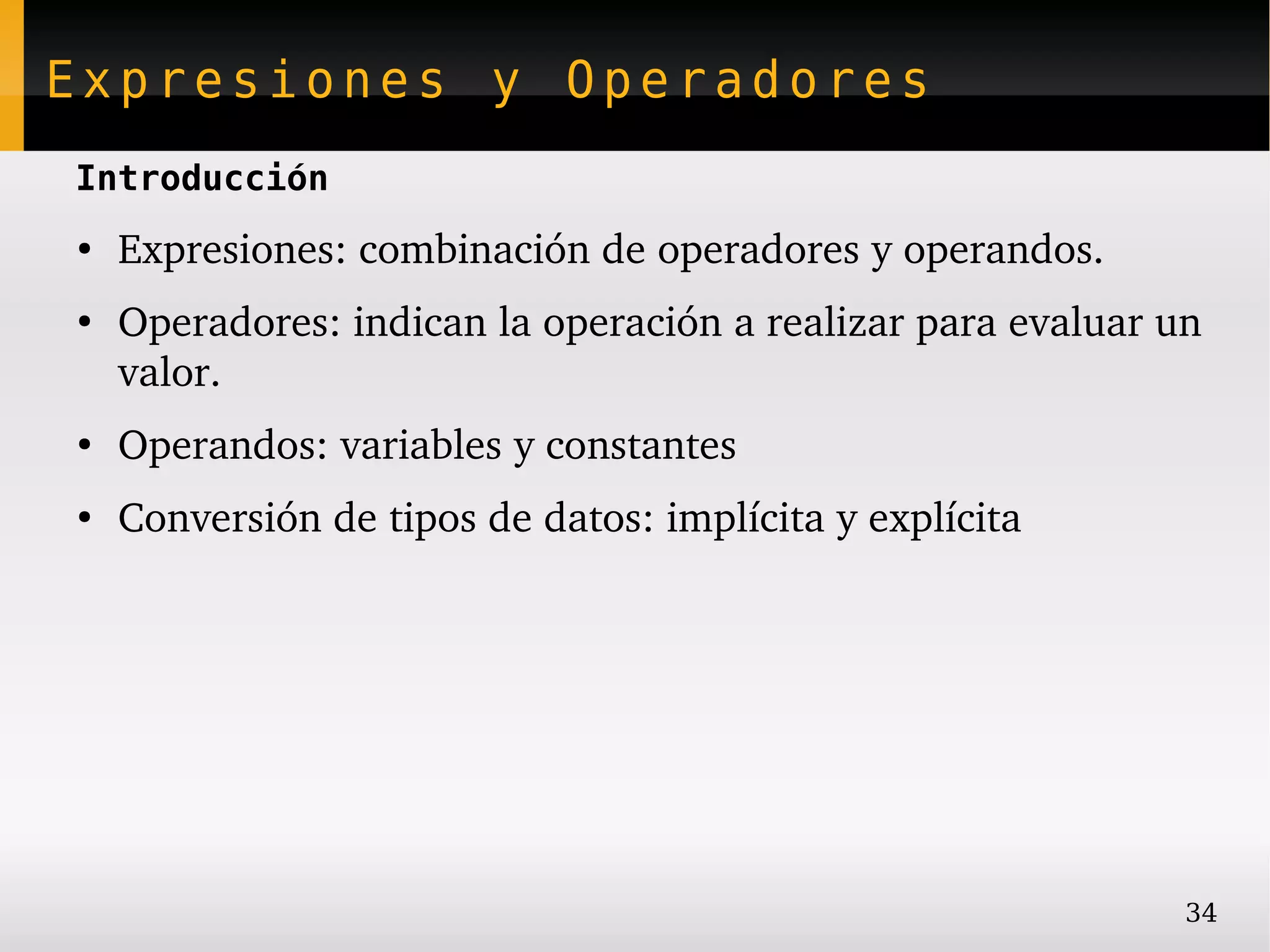 Expresiones y Operadores
Introducción
●
    Expresiones: combinación de operadores y operandos.
●
    Operadores: indican la operación a realizar para evaluar un 
    valor.
●
    Operandos: variables y constantes
●
    Conversión de tipos de datos: implícita y explícita




                                                              34
 