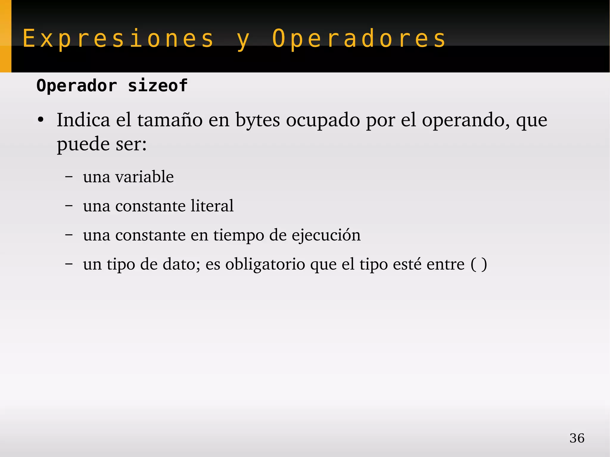 Expresiones y Operadores
Operador sizeof
●
    Indica el tamaño en bytes ocupado por el operando, que 
    puede ser:
    –   una variable
    –   una constante literal
    –   una constante en tiempo de ejecución
    –   un tipo de dato; es obligatorio que el tipo esté entre ( )




                                                                     36
 