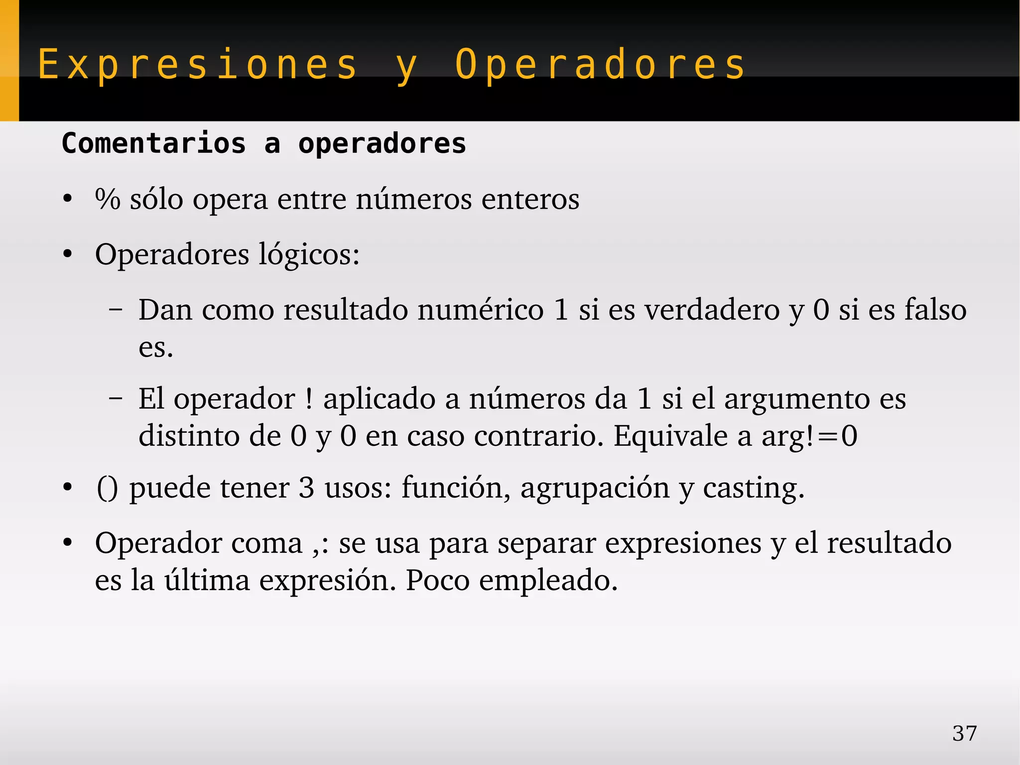 Expresiones y Operadores
Comentarios a operadores
●
    % sólo opera entre números enteros
●
    Operadores lógicos:
     –   Dan como resultado numérico 1 si es verdadero y 0 si es falso 
         es.
     –   El operador ! aplicado a números da 1 si el argumento es 
         distinto de 0 y 0 en caso contrario. Equivale a arg!=0
●
    () puede tener 3 usos: función, agrupación y casting.
●
    Operador coma ,: se usa para separar expresiones y el resultado 
    es la última expresión. Poco empleado.



                                                                     37
 