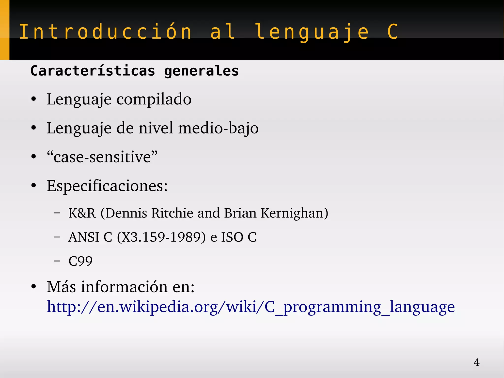Introducción al lenguaje C
Características generales
●
    Lenguaje compilado
●
    Lenguaje de nivel medio­bajo
●
    “case­sensitive”
●
    Especificaciones:
     –   K&R (Dennis Ritchie and Brian Kernighan)
     –   ANSI C (X3.159­1989) e ISO C
     –   C99
●
    Más información en:
    http://en.wikipedia.org/wiki/C_programming_language


                                                          4
 