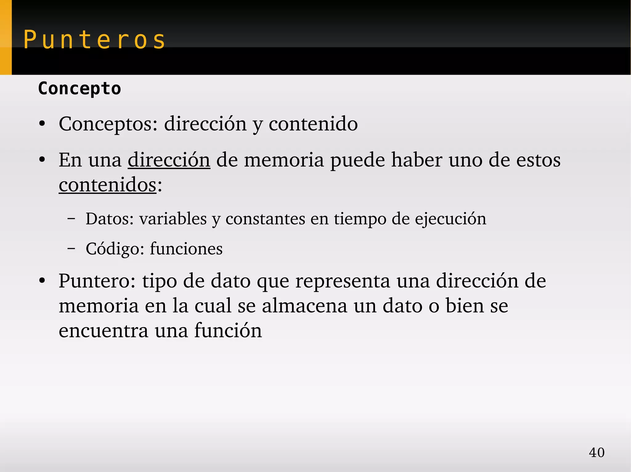 Punteros
Concepto
●
    Conceptos: dirección y contenido
●
    En una dirección de memoria puede haber uno de estos 
    contenidos:
    –   Datos: variables y constantes en tiempo de ejecución
    –   Código: funciones
●
    Puntero: tipo de dato que representa una dirección de 
    memoria en la cual se almacena un dato o bien se 
    encuentra una función




                                                               40
 