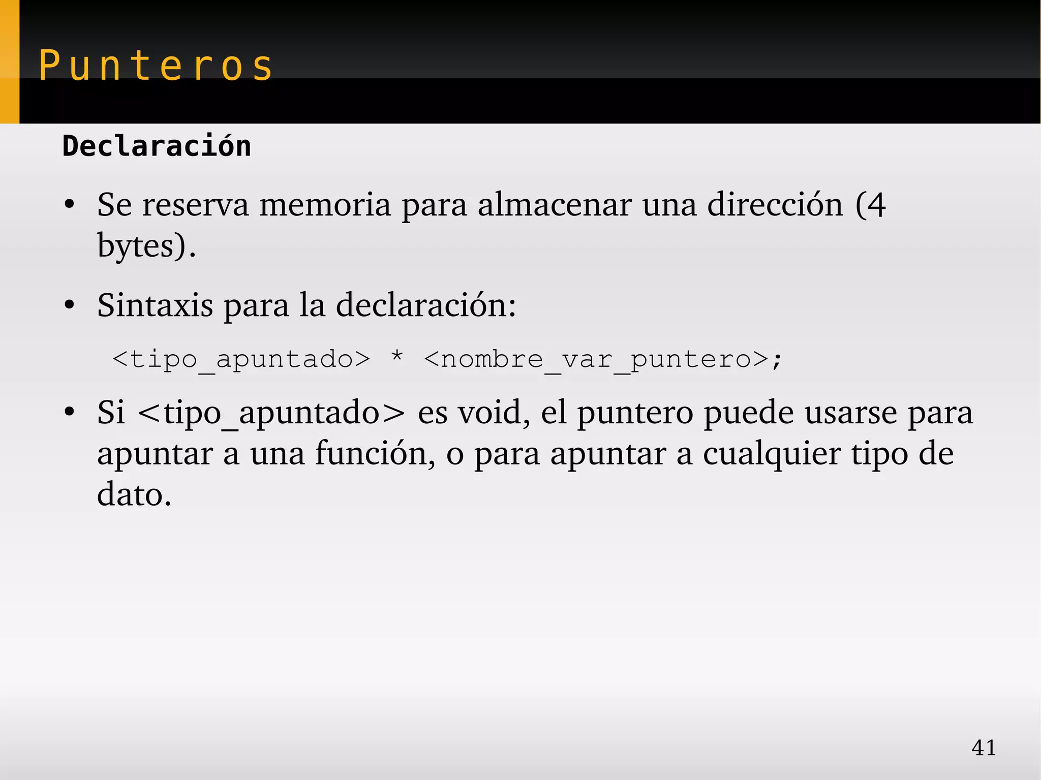 Punteros
Declaración
●
    Se reserva memoria para almacenar una dirección (4 
    bytes).
●
    Sintaxis para la declaración:
     <tipo_apuntado> * <nombre_var_puntero>;
●
    Si <tipo_apuntado> es void, el puntero puede usarse para 
    apuntar a una función, o para apuntar a cualquier tipo de 
    dato.




                                                             41
 