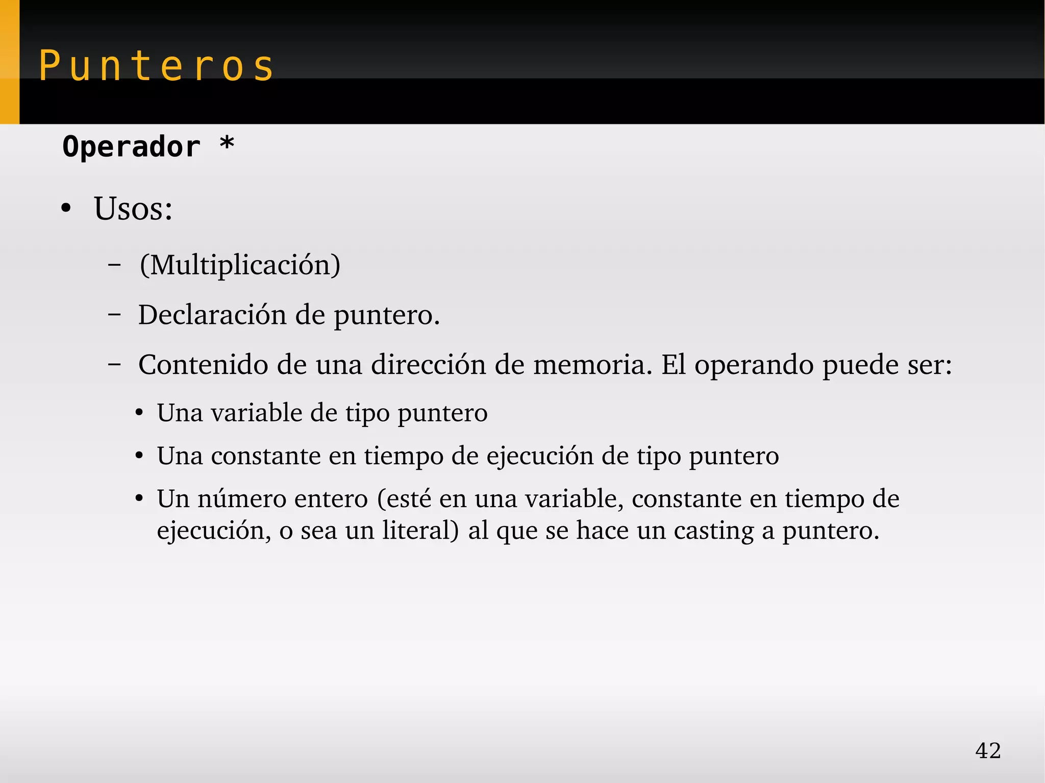 Punteros
Operador *
●
    Usos:
    –   (Multiplicación)
    –   Declaración de puntero.
    –   Contenido de una dirección de memoria. El operando puede ser:
        ●
            Una variable de tipo puntero
        ●
            Una constante en tiempo de ejecución de tipo puntero
        ●
            Un número entero (esté en una variable, constante en tiempo de 
            ejecución, o sea un literal) al que se hace un casting a puntero.




                                                                                42
 