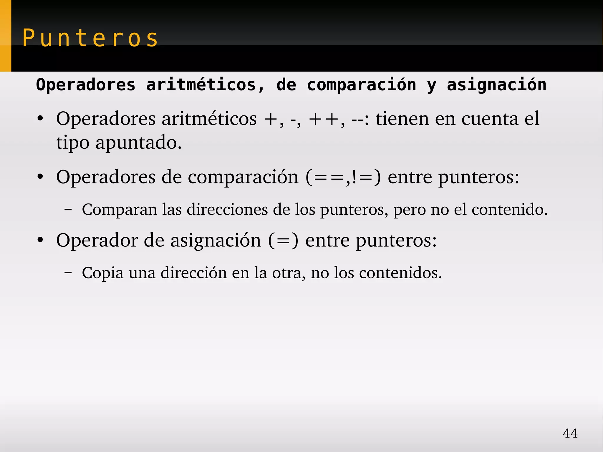 Punteros
Operadores aritméticos, de comparación y asignación
●
    Operadores aritméticos +, ­, ++, ­­: tienen en cuenta el 
    tipo apuntado.
●
    Operadores de comparación (==,!=) entre punteros:
     –   Comparan las direcciones de los punteros, pero no el contenido.
●
    Operador de asignación (=) entre punteros:
     –   Copia una dirección en la otra, no los contenidos.




                                                                           44
 