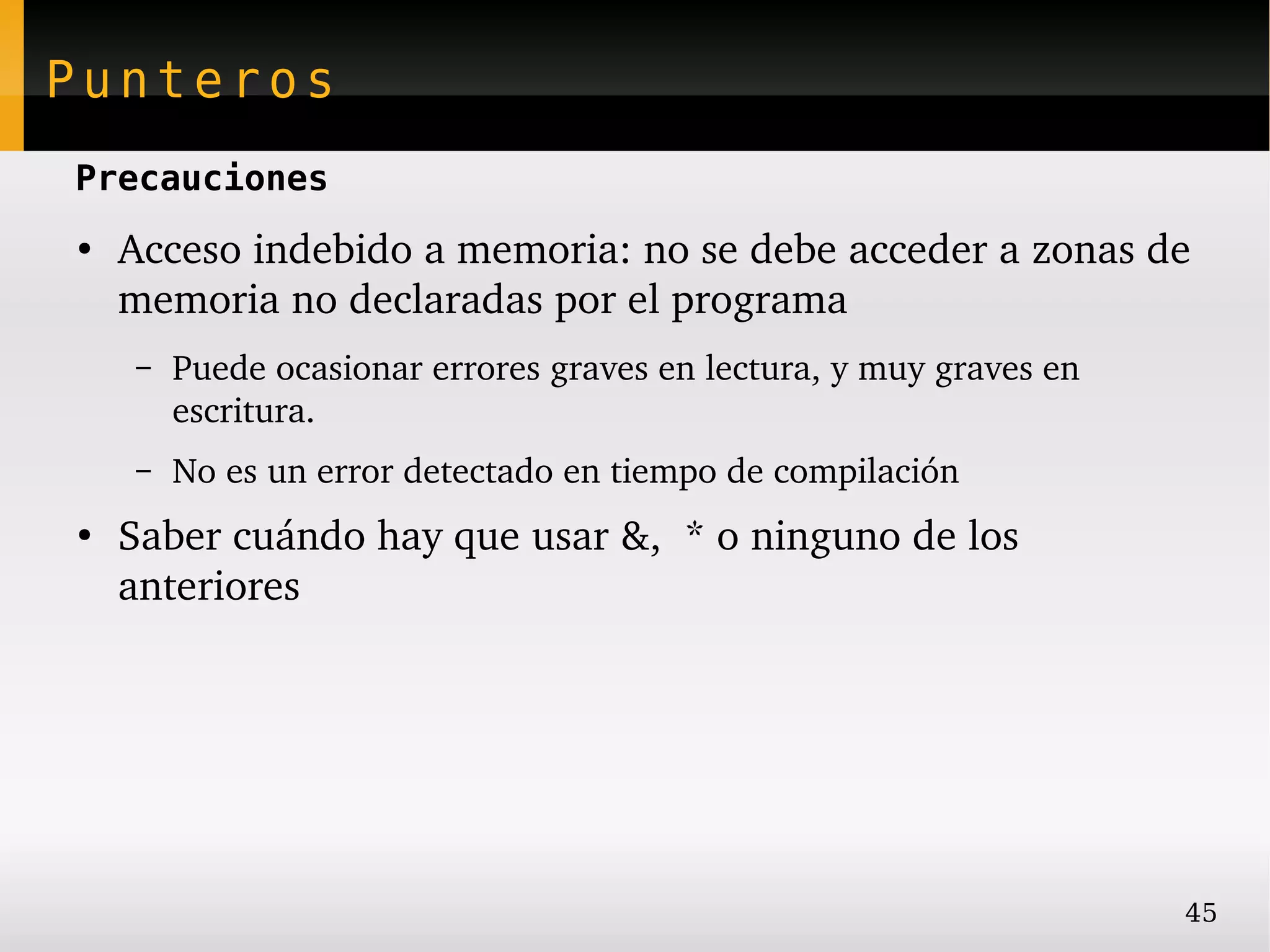 Punteros
Precauciones
●
    Acceso indebido a memoria: no se debe acceder a zonas de 
    memoria no declaradas por el programa
    –   Puede ocasionar errores graves en lectura, y muy graves en 
        escritura.
    –   No es un error detectado en tiempo de compilación
●
    Saber cuándo hay que usar &,  * o ninguno de los 
    anteriores




                                                                      45
 