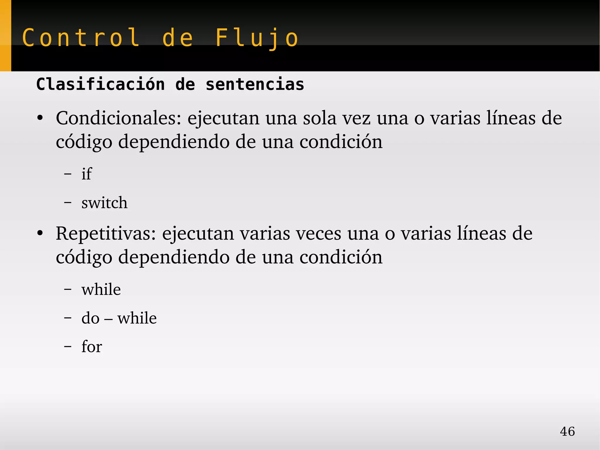 Control de Flujo
Clasificación de sentencias
●
    Condicionales: ejecutan una sola vez una o varias líneas de 
    código dependiendo de una condición
     –   if
     –   switch
●
    Repetitivas: ejecutan varias veces una o varias líneas de 
    código dependiendo de una condición
     –   while
     –   do – while
     –   for




                                                                 46
 