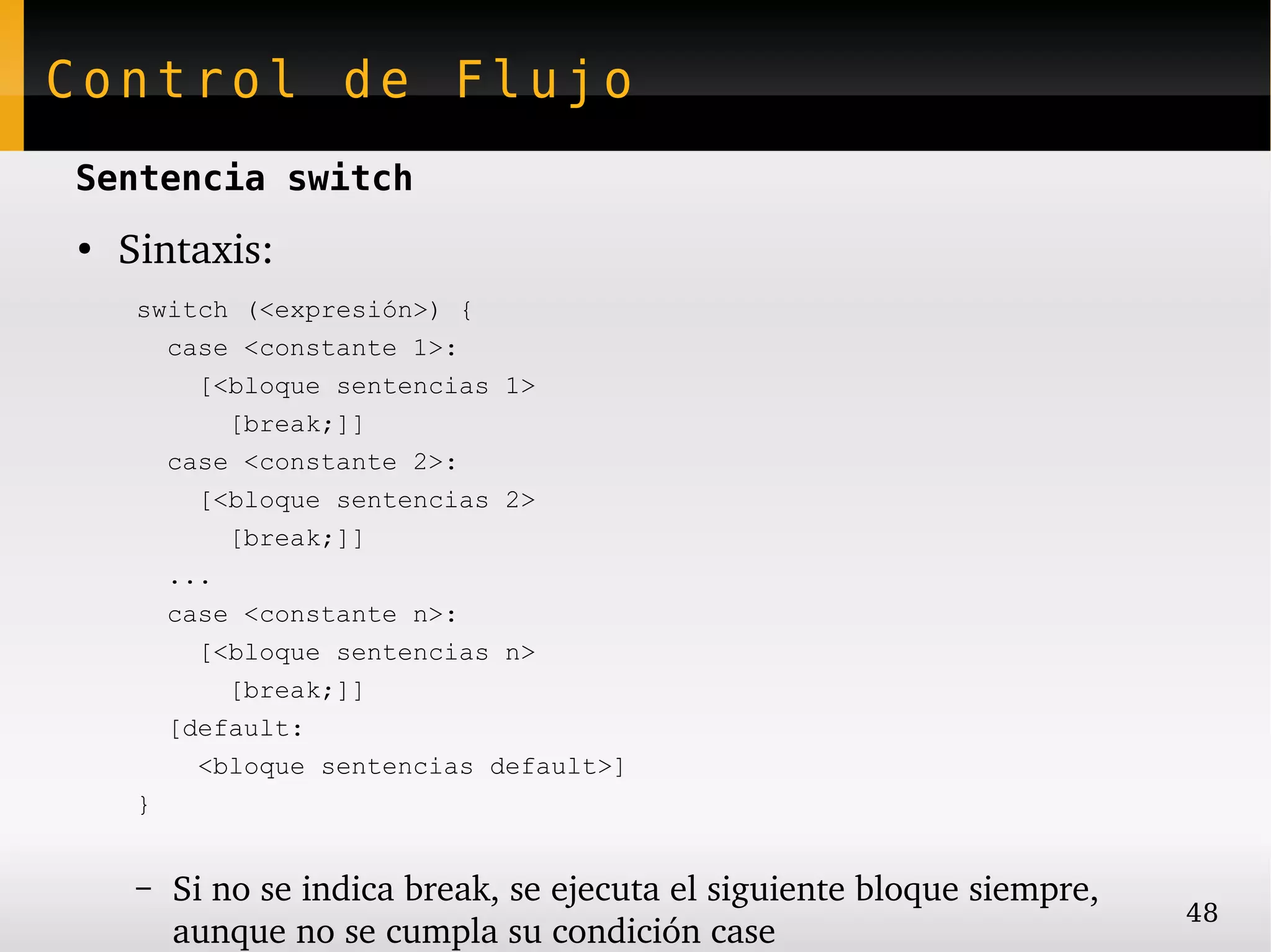 Control de Flujo
Sentencia switch
●
    Sintaxis:
     switch (<expresión>) {
       case <constante 1>:
         [<bloque sentencias 1>
           [break;]]
       case <constante 2>:
         [<bloque sentencias 2>
           [break;]]
       ...
       case <constante n>:
         [<bloque sentencias n>
           [break;]]
       [default:
         <bloque sentencias default>]
     }


     –   Si no se indica break, se ejecuta el siguiente bloque siempre, 
                                                                           48
         aunque no se cumpla su condición case
 